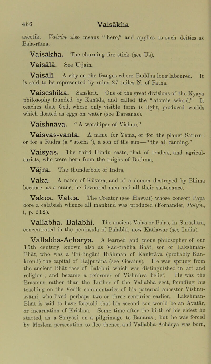 ascetik. Vairin also means “ hero,” and applies to such deities as Bala-rama. Vaisakha. The churning lire stick (see Us). Vaisala. See Ujjain. Vaisall. A city on the Ganges where Buddha long laboured. It is said to be represented by ruins 2 7 miles N. of Patna. Vaiseshika. Sanskrit. One of the great divisions of the Nyaya philosophy founded by Kanada, and called the “ atomic school.” It teaches that God, whose only visible form is light, produced worlds which floated as eggs on wrater (see Darsanas). Vaishnava. “A worshiper of Vishnu.” Vaisvas-vanta. A name for Yama, or for the planet Saturn : or for a Rudra (a “storm”), a son of the sun—“the all fanning.” Vaisyas. The third Hindu caste, that of traders, and agricul- turists, who were born from the thighs of Brahma. Vajra. The thunderbolt of Indra. Vaka. A name of Kuvera, and of a demon destroyed by Bhima because, as a crane, he devoured men and all their sustenance. Vakea. Vatea. The Creator (see Hawaii) whose consort Papa bore a calabash whence all mankind was produced (Fornander, Polyn., i, p. 212). Vallabha. Balabhi. The ancient Valas or Balas, in Surashtra, concentrated in the peninsula of Balabhi, now Katiawar (see India). Vallabha-Acharya. A learned and pious philosopher of our 15th century, known also as Vad-trabha Bhat, son of Lakshman- Bhat, who was a Tri-lingani Brahman of Kankrava (probably Kan- krouli) the capital of Rajputana (see Gosains). He was sprung from the ancient Bhat race of Balabhi, which was distinguished in art aud religion ; and became a reformer of Vishnuva belief. He was the Erasmus rather than the Luther of the Vallabha sect, founding his teaching on the Vedik commentaries of his paternal ancestor Vishnu- svami, who lived perhaps two or three centuries earlier. Lakshman- Bhat is said to have foretold that his second son would be an Avatar, or incarnation of Krishna. Some time after the birth of his eldest he started, as a Sanyasi, on a pilgrimage to Banaras ; but he was forced by Moslem persecution to flee thence, and Vallabha-Acharya was born,