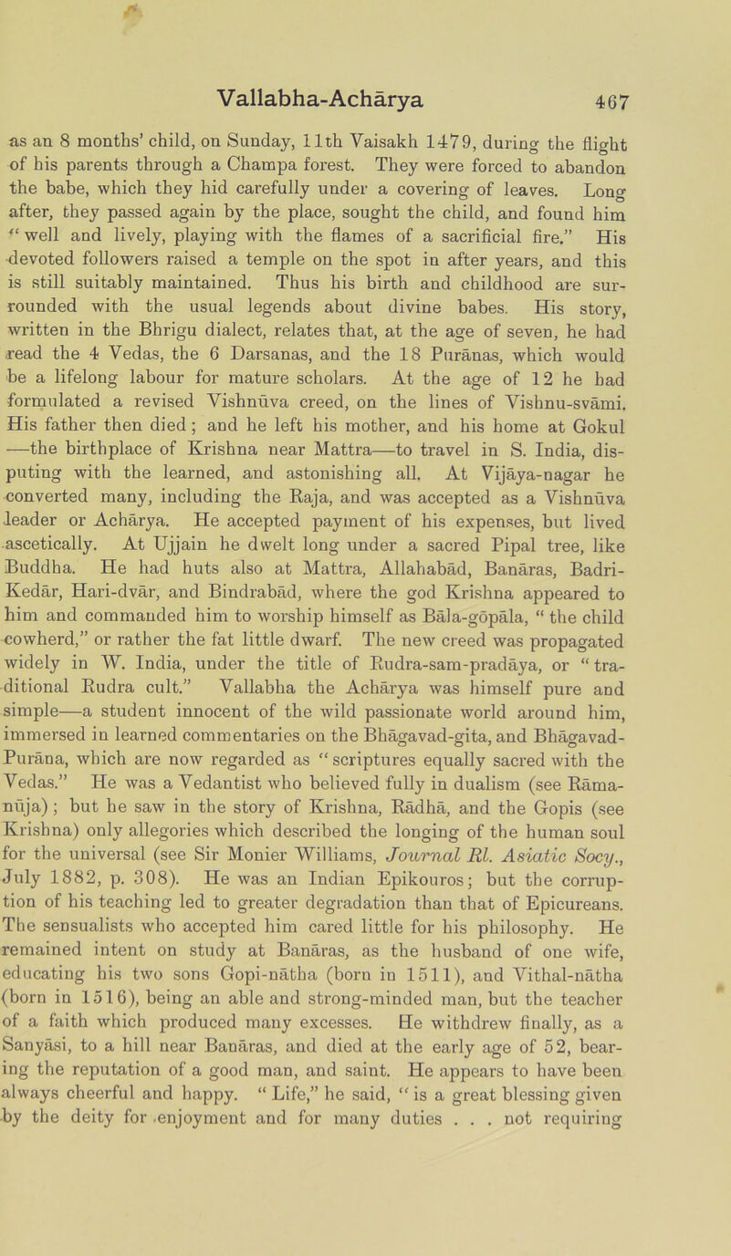 as an 8 months’ child, on Sunday, 11th Vaisakh 1479, during the flight of his parents through a Champa forest. They were forced to abandon the babe, which they hid carefully under a covering of leaves. Long after, they passed again by the place, sought the child, and found him “ well and lively, playing with the flames of a sacrificial fire.” His •devoted followers raised a temple on the spot in after years, and this is still suitably maintained. Thus his birth and childhood are sur- rounded with the usual legends about divine babes. His story, written in the Bhrigu dialect, relates that, at the age of seven, he had read the 4 Vedas, the 6 Darsanas, and the 18 Puranas, which would be a lifelong labour for mature scholars. At the age of 12 he had formulated a revised Vishnuva creed, on the lines of Vishnu-svami. His father then died; and he left his mother, and his home at Gokul —the birthplace of Krishna near Mattra—to travel in S. India, dis- puting with the learned, and astonishing all. At Vijaya-nagar he converted many, including the Raja, and was accepted as a Vishnuva ■leader or Acharya. He accepted payment of his expenses, but lived ascetically. At Ujjain he dwelt long under a sacred Pipal tree, like Buddha. He had huts also at Mattra, Allahabad, Banaras, Badri- Kedar, Hari-dvar, and Bindrabad, where the god Krishna appeared to him and commanded him to worship himself as Bala-gopala, “ the child cowherd,” or rather the fat little dwarf. The new creed was propagated widely in W. India, under the title of Rudra-sam-pradaya, or “ tra- ditional Rudra cult.” Vallablia the Acharya was himself pure and simple—a student innocent of the wild passionate world around him, immersed in learned commentaries on the Bhagavad-gita, and Bhao-avad- Purana, which are now regarded as “scriptures equally sacred with the Vedas.” He was a Vedantist who believed fully in dualism (see Rama- nuja) ; but he saw in the story of Krishna, Radha, and the Gopis (see Krishna) only allegories which described the longing of the human soul for the universal (see Sir Monier Williams, Journal Rl. Asiatic Socy., July 1882, p. 308). He was an Indian Epikouros; but the corrup- tion of his teaching led to greater degradation than that of Epicureans. The sensualists who accepted him cared little for his philosophy. He remained intent on study at Banaras, as the husband of one wife, educating his two sons Gopi-natha (born in 1511), and Vithal-natha (born in 1516), being an able and strong-minded man, but the teacher of a faith which produced many excesses. He withdrew finally, as a Sanyasi, to a hill near Banaras, and died at the early age of 52, bear- ing the reputation of a good man, and saint. He appears to have been always cheerful and happy. “ Life,” he said, “ is a great blessing given -by the deity for .enjoyment and for many duties . . . not requiring
