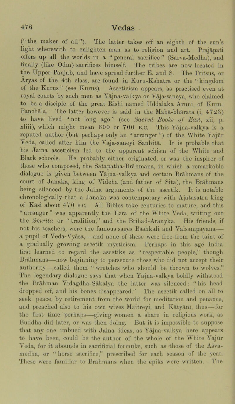 (“ the maker of all ”). The latter takes off an eighth of the sun’s light wherewith to enlighten man as to religion and art. Prajapati offers up all the worlds in a “general sacrifice” (Sarva-Medha), and finally (like Odin) sacrifices himself. The tribes are now located in the Upper Panjab, and have spread further E. and S. The Tritsus, or Aryas of the 4th class, are found in Kuru-Kshatra or the “kingdom of the Kurus ” (see Kurus). Asceticism appears, as practised even at royal courts by such men as Yajna-valkya or Vaja-saneya, who claimed to be a disciple of the great Rishi named Uddalaka Aruni, of Kuru- Panchala. The latter however is said in the Maha-bharata (i, 4723) to have lived “ not long ago ” (see Sacred Books of East, xii, p. xliii), which might mean 600 or 700 B.c. This Yajna-valkya is a reputed author (but perhaps only an “arranger”) of the White Yajur Veda, called after him the Vaja-saneyi Sanhita. It is probable that his Jaina asceticism led to the apparent schism of the White and Black schools. He probably either originated, or was the inspirer of those who composed, the Satapatha-Brahmana, in which a remarkable •dialogue is given between Yajna-valkya and certain Brahmans of the court of Janaka, king of Videha (and father of Sita), the Brahmaus being silenced by the Jaina arguments of the ascetik. It is notable chronologically that a Janaka was contemporary with Ajatasatru king of Kasi about 470 B.c. All Bibles take centuries to mature, and this “arranger” was apparently the Ezra of the White Veda, writing out the Smrita or “ tradition,” and the Brihad-Aranyka. His friends, if not his teachers, were the famous sages Bashkali and Vaisampayana— a pupil of Veda-Vyasa,—and none of these were free from the taint of a gradually growing ascetik mysticism. Perhaps in this age India first learned to regard the ascetiks as “ respectable people,” though Brahmans—now beginning to persecute those who did not accept their authority—rcalled them “ wretches who should be thrown to wolves.” The legendary dialogue says that when Yajna-valkya boldly withstood the Brahman Vidagdha-Sakalya the latter was silenced : “ his head dropped off, and his bones disappeared.” The ascetik called on all to seek peace, by retirement from the world for meditation and peuauce, and preached also to his own wives Maitreyi, and KatyanI, thus—for the first time perhaps—giving women a share in religious work, as Buddha did later, or was then doing. But it is impossible to suppose that any one imbued with Jaina ideas, as Yajna-valkya here appears to have been, could be the author of the whole of the White Yajur Veda, for it abounds in sacrificial formulae, such as those of the Asva- medha, or “ horse sacrifice,” prescribed for each season of the year. These were familiar to Brahmans when the epiks were writteu. The