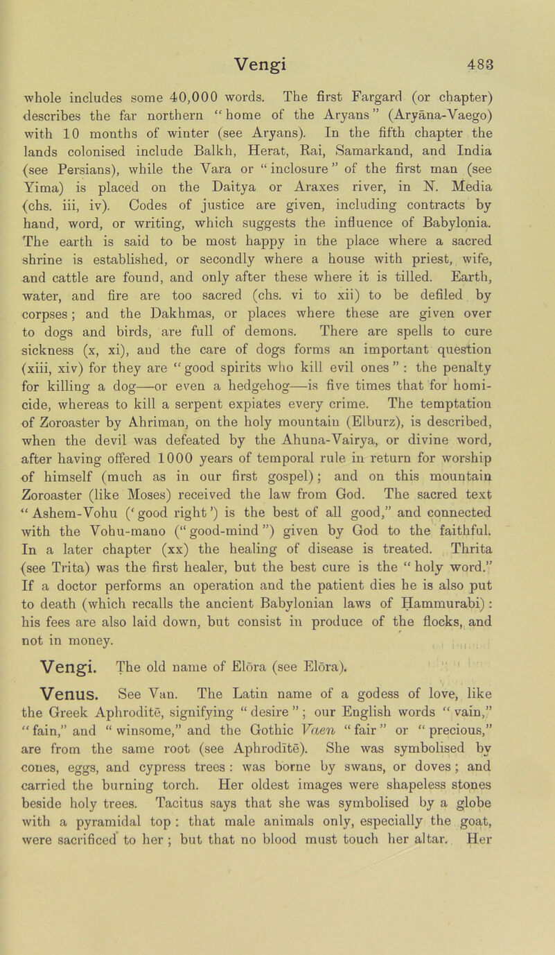 ■whole includes some 40,000 words. The first Fargard (or chapter) describes the far northern “ home of the Aryans ” (Aryana-Vaego) with 10 months of winter (see Aryans). In the fifth chapter the lands colonised include Balkh, Herat, Rai, Samarkand, and India (see Persians), while the Va,ra or “ inclosure ” of the first man (see Yima) is placed on the Daitya or Araxes river, in 1ST. Media (chs. iii, iv). Codes of justice are given, including contracts by hand, word, or writing, which suggests the influence of Babylonia. The earth is said to be most happy in the place where a sacred shrine is established, or secondly where a house with priest, wife, and cattle are found, and only after these where it is tilled. Earth, water, and fire are too sacred (chs. vi to xii) to be defiled by corpses; and the Dakhmas, or places where these are given over to dogs and birds, are full of demons. There are spells to cure sickness (x, xi), and the care of dogs forms an important question (xiii, xiv) for they are “ good spirits who kill evil ones ” : the penalty for killing a dog—or even a hedgehog—is five times that for homi- cide, whereas to kill a serpent expiates every crime. The temptation of Zoroaster by Ahriman, on the holy mountain (Elburz), is described, when the devil was defeated by the Ahuna-Vairya, or divine word, after having offered 1000 years of temporal rule in return for worship of himself (much as in our first gospel); and on this mountain Zoroaster (like Moses) received the law from God. The sacred text “ Ashem-Vohu (‘ good right ’) is the best of all good,” and connected with the Vohu-mano (“good-mind”) given by God to the faithful. In a later chapter (xx) the healing of disease is treated. Thrita (see Trita) was the first healer, but the best cure is the “ holy word.” If a doctor performs an operation and the patient dies he is also put to death (which recalls the ancient Babylonian lawTs of Hammurabi) : his fees are also laid down, but consist in produce of the flocks, and not in money. Vengi. The old name of Elora (see Elora). Venus. See Van. The Latin name of a godess of love, like the Greek Aphrodite, signifying “ desire ” ; our English words “ vain,” “ fain,” and “ winsome,” and the Gothic Vaen “ fair ” or “ precious,” are from the same root (see Aphrodite). She was symbolised by cones, eggs, and cypress trees : was borne by swans, or doves; and carried the burning torch. Her oldest images were shapeless stones beside holy trees. Tacitus says that she was symbolised by a globe with a pyramidal top : that male animals only, especially the goat, were sacrificed to her ; but that no blood must touch her altar. Her