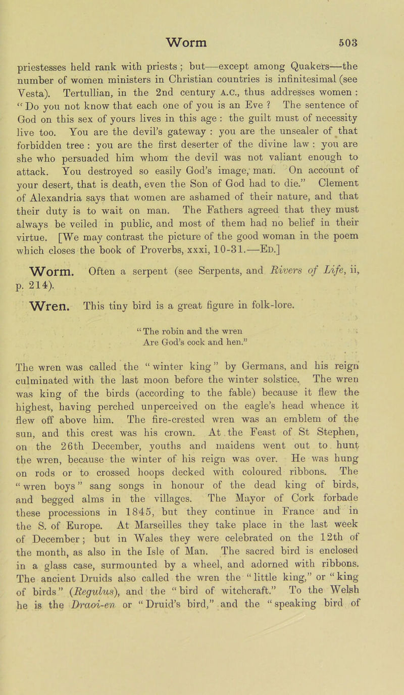 priestesses held rank with priests ; but—except among Quakers—the number of women ministers in Christian countries is infinitesimal (see Vesta). Tertullian, in the 2nd century A.C., thus addresses women : “ Do you not know that each one of you is an Eve ? The sentence of God on this sex of yours lives in this age : the guilt must of necessity live too. You are the devil’s gateway : you are the unsealer of that forbidden tree : you are the first deserter of the divine law : you are she who persuaded him whom the devil was not valiant enough to attack. You destroyed so easily God’s image, man. On account of your desert, that is death, even the Son of God had to die.” Clement of Alexandria says that women are ashamed of their nature, and that their duty is to wait on man. The Fathers agreed that they must always be veiled in public, and most of them had no belief in their virtue. [We may contrast the picture of the good woman in the poem which closes the book of Proverbs, xxxi, 10-31.—Ed.] Worm. Often a serpent (see Serpents, and Rivers of Life, ii, p. 214). Wren. This tiny bird is a great figure in folk-lore. “ The robin and the wren Are God’s cock and hen.” The wren was called the “ winter king ” by Germans, and his reign culminated with the last moon before the winter solstice. The wren was king of the birds (according to the fable) because it flew the highest, having perched unperceived on the eagle’s head whence it flew off above him. The fire-crested wren was an emblem of the sun, and this crest was his crown. At the Feast of St Stephen, on the 26 th December, youths and maidens went out to hunt the wren, because the winter of his reign was over. He was himg on rods or to crossed hoops decked with coloured ribbons. The “ wren boys ” sang songs in honour of the dead king of birds, and begged alms in the villages. The Mayor of Cork forbade these processions in 1845, but they continue in France and in the S. of Europe. At Marseilles they take place in the last week of December; but in Wales they were celebrated on the 12th of the month, as also in the Isle of Man. The sacred bird is enclosed in a glass case, surmounted by a wheel, and adorned with ribbons. The ancient Druids also called the wren the “ little king,” or “king of birds ” (Regulus), and the “ bird of witchcraft.” To the Welsh he is the Draoi-en or “ Druid’s bird,” and the “ speaking bird of