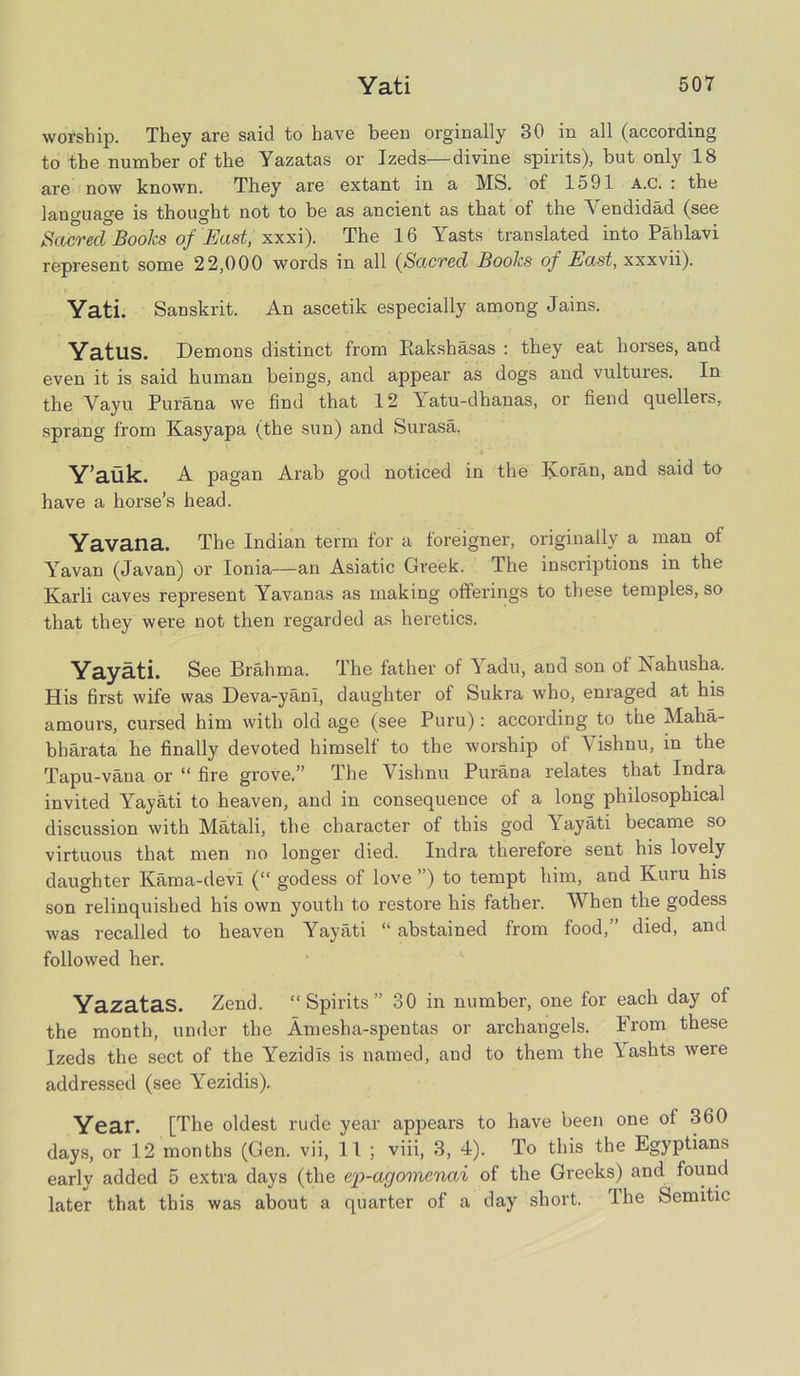 worship. They are said to have been orginally 30 in all (according to the number of the Yazatas or Izeds—divine spirits), but only 18 are now known. They are extant in a MS. of 1591 A.c. : the lano-uage is thought not to be as ancient as that of the Vendidad (see Sctcrecl Books of East, xxxi). The 16 Yasts translated into Pahlavi represent some 22,000 words in all (Sacred Books of East, xxxvii). Yati. Sanskrit. An ascetik especially among Jains. YatllS. Demons distinct from Rakshasas : they eat horses, and even it is said human beings, and appear as dogs and vultures. In tbe Vayu Purana we find that 12 Yatu-dhanas, or fiend quellers, sprang from Kasyapa (the sun) and Surasa. ' t Y’auk. A pagan Arab god noticed in the Koran, and said to have a horse’s head. Yavana. The Indian term for a foreigner, originally a man of Yavan (Javan) or Ionia—an Asiatic Greek. The inscriptions in the Karli caves represent Yavanas as making offerings to these temples, so that they were not then regarded as heretics. Yayati. See Brahma. The father of ^ adu, and son of Nahusha. His first wife was Deva-yani, daughter of Sukra who, enraged at his amours, cursed him with old age (see Puru): according to the Maha- bharata he finally devoted himself to the worship of Yishnu, in the Tapu-vana or “ fire grove.” The Vishnu Purana relates that Indra invited Yayati to heaven, and in consequence of a long philosophical discussion with Matali, the character of this god Yayati became so virtuous that men no longer died. Indra therefore sent his lovely daughter Kama-devi (“ godess of love ”) to tempt him, and Kuru his son relinquished his own youth to restore his father. When the godess was recalled to heaven Yayati “ abstained from food,” died, and followed her. Yazatas. Zend. “Spirits” 30 in number, one for each day of the month, under the Amesba-spentas or archangels. From these Izeds the sect of the Yezidis is named, and to them the Yashts were addressed (see Yezidis). Year. [The oldest rude year appears to have been one ol 360 days, or 12 months (Gen. vii, 11 ; viii, 3, 4). To this the Egyptians early added 5 extra days (the ep-agomcnai of the Greeks) and found later that this was about a quarter of a day short. rIhe kSemitic