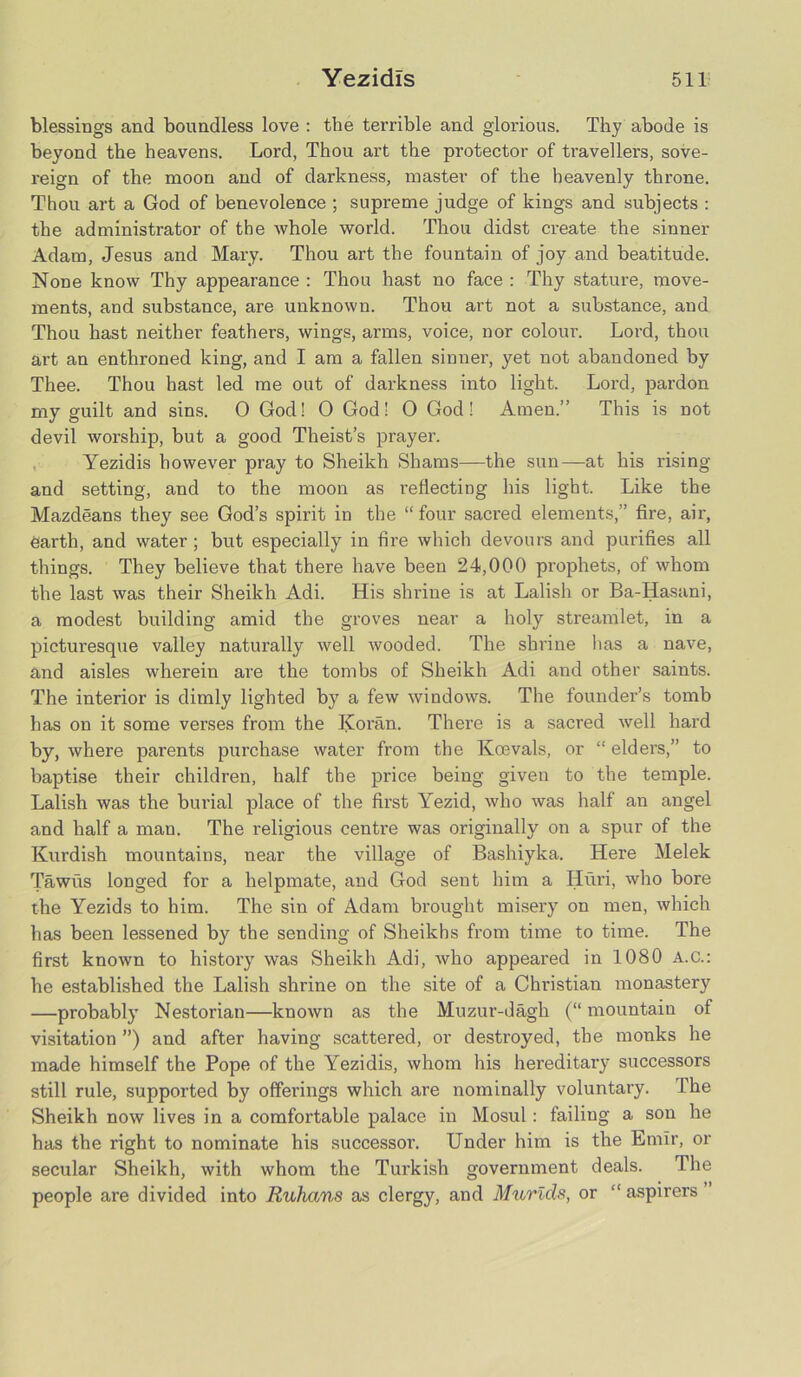 blessings and boundless love : the terrible and glorious. Thy abode is beyond the heavens. Lord, Thou art the protector of travellers, sove- reign of the moon and of darkness, master of the heavenly throne. Thou art a God of benevolence ; supreme judge of kings and subjects : the administrator of the whole world. Thou didst create the sinner Adam, Jesus and Mary. Thou art the fountain of joy and beatitude. None know Thy appearance : Thou hast no face : Thy stature, move- ments, and substance, are unknown. Thou art not a substance, and Thou hast neither feathers, wings, arms, voice, nor colour. Lord, thou art an enthroned king, and I am a fallen sinner, yet not abandoned by Thee. Thou hast led me out of darkness into light. Lord, pardon my guilt and sins. 0 God! O God! O God! Amen.” This is not devil worship, but a good Theist’s prayer. Yezidis however pray to Sheikh Shams—the sun—at his rising and setting, and to the moon as reflecting his light. Like the Mazdeans they see God’s spirit in the “four sacred elements,” fire, air, earth, and water; but especially in fire which devours and purifies all things. They believe that there have been 24,000 prophets, of whom the last was their Sheikh Adi. His shrine is at Lalish or Ba-Hasani, a modest building amid the groves near a holy streamlet, in a picturesque valley naturally well wooded. The shrine has a nave, and aisles wherein are the tombs of Sheikh Adi and other saints. The interior is dimly lighted by a few windows. The founder’s tomb has on it some verses from the Koran. There is a sacred well hard by, where parents purchase water from the Kcevals, or “ elders,” to baptise their children, half the price being given to the temple. Lalish was the burial place of the first Yezid, who was half an angel and half a man. The religious centre was originally on a spur of the Kurdish mountains, near the village of Bashiyka. Here Melek Tawus longed for a helpmate, and God sent him a Huri, who bore the Yezids to him. The sin of Adam brought misery on men, which has been lessened by the sending of Sheikhs from time to time. The first known to history was Sheikh Adi, who appeared in 1080 A.C.: he established the Lalish shrine on the site of a Christian monastery —probably Nestorian—known as the Muzur-dagh (“ mountain of visitation ”) and after having scattered, or destroyed, the monks he made himself the Pope of the Yezidis, whom his hereditary successors still rule, supported by offerings which are nominally voluntary. The Sheikh now lives in a comfortable palace in Mosul: failing a son he has the right to nominate his successor. Under him is the Emir, or secular Sheikh, with whom the Turkish government deals. The people are divided into Ruhans as clergy, and Murids, or “ aspirers ”