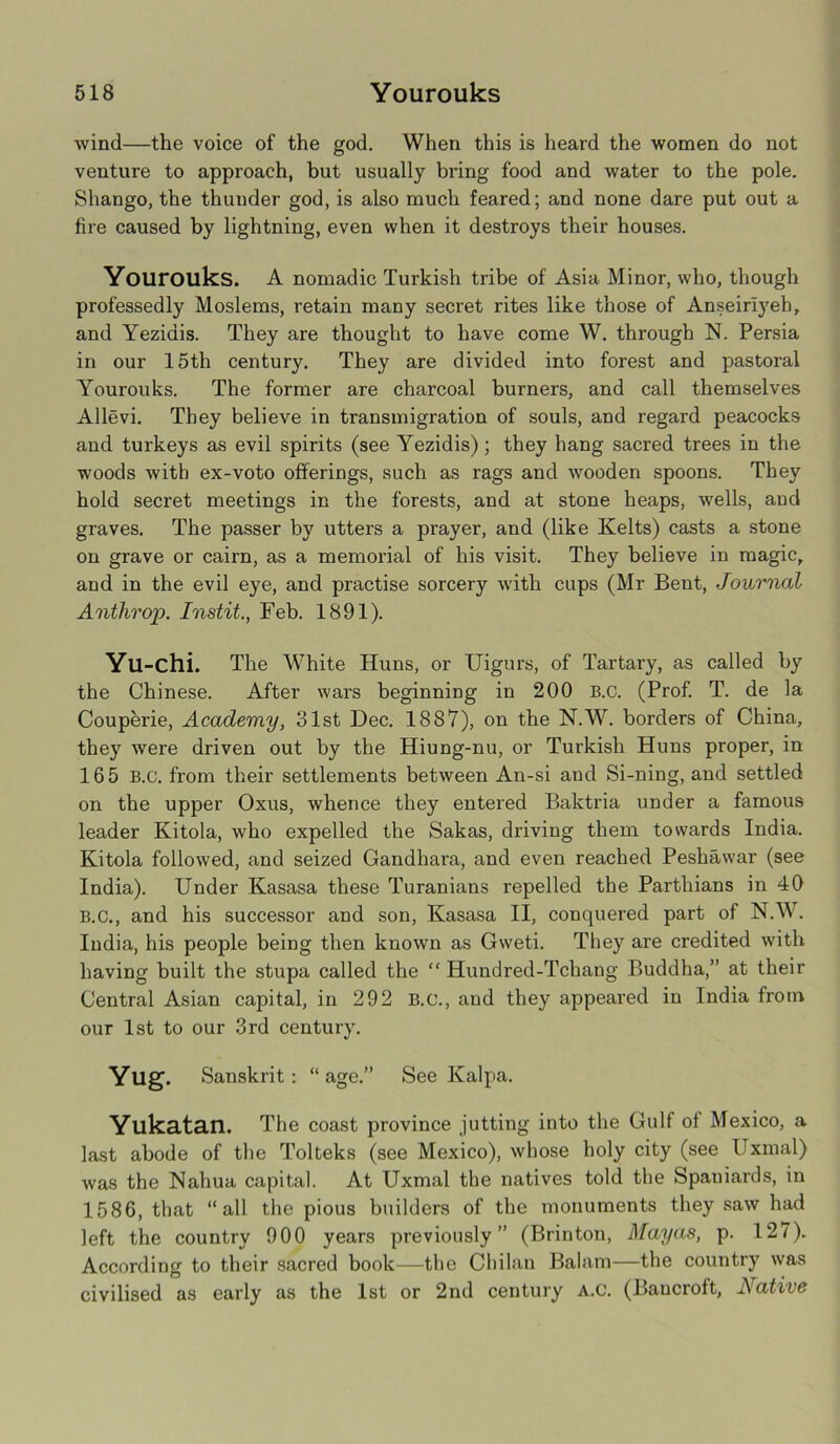 wind—the voice of the god. When this is heard the women do not venture to approach, but usually bring food and water to the pole. Shango, the thunder god, is also much feared; and none dare put out a fire caused by lightning, even when it destroys their houses. Yourouks. A nomadic Turkish tribe of Asia Minor, who, though professedly Moslems, retain many secret rites like those of Anseirlyeh, and Yeziais. They are thought to have come W. through N. Persia in our 15th century. They are divided into forest and pastoral Yourouks. The former are charcoal burners, and call themselves Allevi. They believe in transmigration of souls, and regard peacocks and turkeys as evil spirits (see Yezidis) ; they hang sacred trees in the woods with ex-voto offerings, such as rags and wooden spoons. They hold secret meetings in the forests, and at stone heaps, wells, and graves. The passer by utters a prayer, and (like Kelts) casts a stone on grave or cairn, as a memorial of his visit. They believe in magic, and in the evil eye, and practise sorcery with cups (Mr Bent, Journal Anthrop. Instit., Feb. 1891). Yu-chi. The White Huns, or Uigurs, of Tartary, as called by the Chinese. After wars beginning in 200 B.c. (Prof. T. de la Couperie, Academy, 31st Dec. 1887), on the N.W. borders of China, they were driven out by the Hiung-nu, or Turkish Huns proper, in 165 B.C. from their settlements between An-si aud Si-ning, and settled on the upper Oxus, whence they entered Baktria under a famous leader Kitola, who expelled the Sakas, driving them towards India. Kitola followed, and seized Gandhara, and even reached Peshawar (see India). Under Kasasa these Turanians repelled the Partliians in 40 B.C., and his successor and son, Kasasa II, conquered part of N.W. India, his people being then known as Gvveti. They are credited with having built the stupa called the “ Hundred-Tchang Buddha,” at their Central Asian capital, in 292 B.c., and they appeared in India from our 1st to our 3rd century. Yug. Sanskrit: “ age.” See Kalpa. Yllkatan. The coast province jutting into the Gulf of Mexico, a last abode of the Tolteks (see Mexico), whose holy city (see Uxmal) was the Nahua capital. At Uxmal the natives told the Spaniards, in 1586, that “all the pious builders of the monuments they saw had left the country 900 years previously” (Brinton, Mayas, p. 127). According to their sacred book—the Chilan Balam—the country was civilised as early as the 1st or 2nd century A.c. (Bancroft, JSative