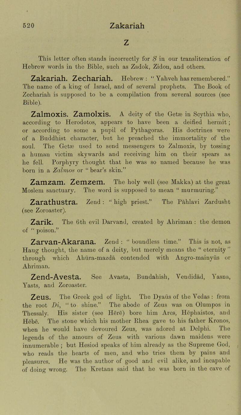 Z This letter often stands incorrectly for S in our transliteration of Hebrew words in the Bible, such as Zadok, Zidon, and others. Zakariah. Zechariah. Hebrew : “ Yahveh has remembered.” The name of a king of Israel, and of several prophets. The Book of Zechariah is supposed to be a compilation from several sources (see Bible). Zalmoxis. Zamolxis. A deity of the Getae in Scythia who, accordiug to Herodotos, appears to have been a deified hermit ; or according to some a pupil of Pythagoras. His doctrines were of a Buddhist character, but he preached the immortality of the soul. The Getae used to send messengers to Zalmoxis, by tossing a human victim skywards and receiving him on their spears as he fell. Porphyry thought that he was so named because he was born in a Zalvios or “ bear’s skin.” Zamzam. Zemzem. The holy well (see Makka) at the great Moslem sanctuary. The word is supposed to mean “ murmuring.” Zarathlistra. Zend : “ high priest.” The Pahlavi Zardusht (see Zoroaster). Zarik. The 6th evil Darvand, created by Ahriman : the demon of “ poison.” Zarvan-Akarana. Zend : “ boundless time.” This is not, as Haug thought, the name of a deity, but merely means the “ eternity ” through which Ahura-mazda contended with Angro-mainyus or Ahriman. Zend-Avesta. See Avasta, Bundalnsh, Vendidad, Yasna, Yasts, and Zoroaster. ZeilS. The Greek god of light. The Dyaus of the Vedas : from the root Di, “ to shine.” The abode of Zeus was on Olumpos in Thessaly. His sister (see Here) bore him Ares, Hephaistos, and Hebe. The stone which his mother Rhea gave to his father Kronos, when he would have devoured Zeus, was adored at Delphi. The legends of the amours of Zeus with various dawn maidens were innumerable ; but Hesiod speaks of him already as the Supreme God, who reads the hearts of men, and who tries them by pains and pleasures. He was the author of good and evil alike, and incapable of doing wrong. The Kretans said that he was born in the cave of