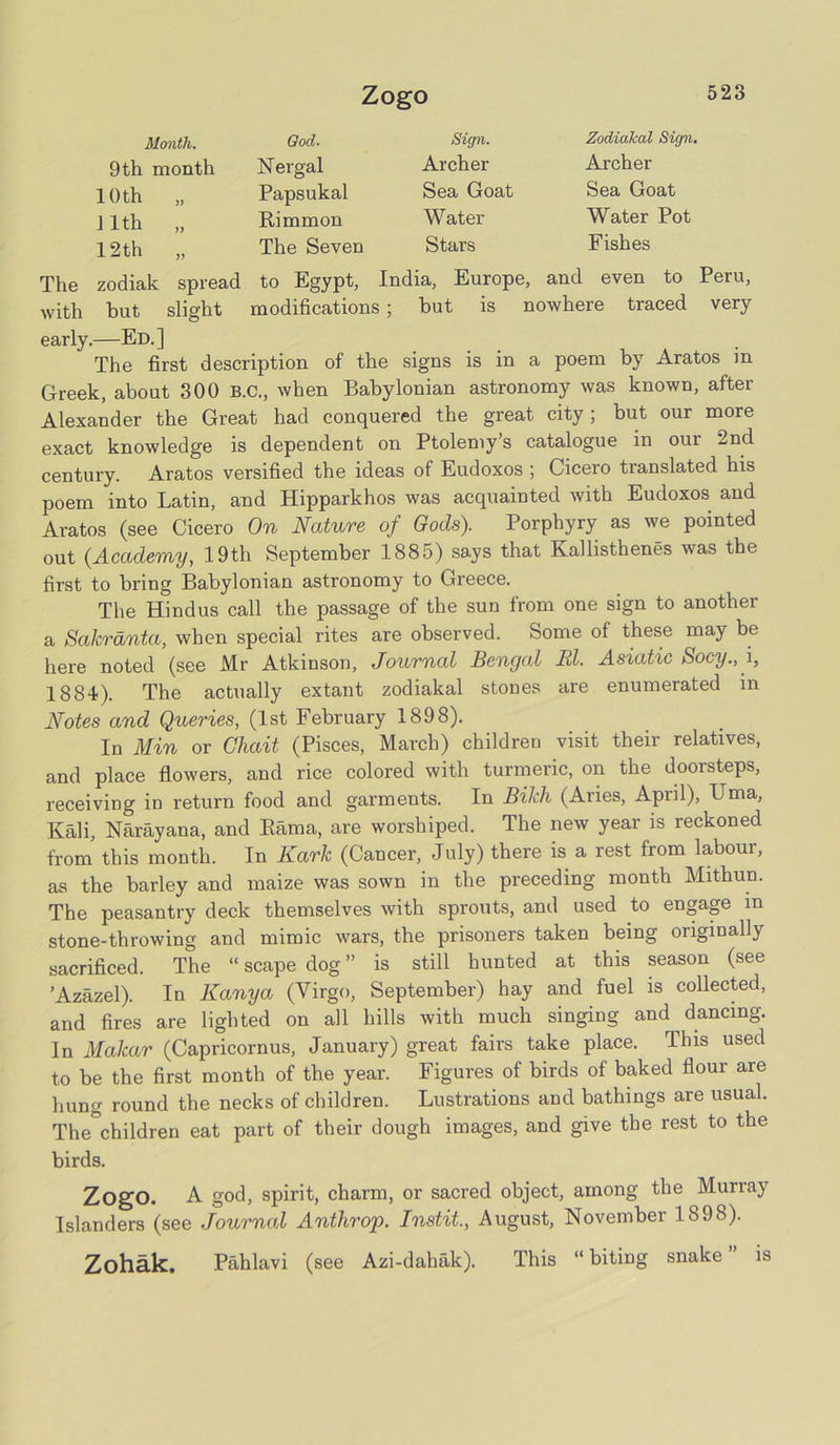Zogo Month. God. Sign. 9th month Nergal Archer 10th „ Papsukal Sea Goat ] lth „ Rimmon Water 12th „ The Seven Stars Zodidkal Sign. Archer Sea Goat Water Pot Fishes The zodiak spread to Egypt, India, Europe, and even to Peru, with but slight modifications; but is nowhere traced very early.—Ed.] The first description of the signs is in a poem by Aratos in Greek, about 300 B.C., when Babylonian astronomy was known, after Alexander the Great had conquered the great city; but our more exact knowledge is dependent on Ptolemy s catalogue in our 2nd century. Aratos versified the ideas of Eudoxos ; Cicero translated his poem into Latin, and Hipparkhos was acquainted with Eudoxos and Aratos (see Cicero On Nature of Gods). Porphyry as we pointed out (Academy, 19th September 1885) says that Kallisthenes was the first to bring Babylonian astronomy to Greece. The Hindus call the passage of the sun from one sign to another a Sakrdnta, when special rites are observed. Some of these may be here noted (see Mr Atkinson, Journal Bengal El. Asiatic Socy., i, 1884). The actually extant zodiakal stones are enumerated in Notes and Queries, (1st February 1898). In Min or Chait (Pisces, March) children visit their relatives, and place flowers, and rice colored with turmeric, on the doorsteps, receiving in return food and garments. In Bikh (Aries, April), Uma, Kali, Narayana, and Rama, are worshiped. The new year is reckoned from this month. In Kark (Cancer, July) there is a rest from labour, as the barley and maize was sown in the preceding month Mithun. The peasantry deck themselves with sprouts, and used to engage m stone-throwing and mimic wars, the prisoners taken being originally sacrificed. The “ scape dog ” is still hunted at this season (see ’Azazel). In Kanya (Virgo, September) hay and fuel is collected, and fires are lighted on all hills with much singing and dancing. In Makar (Capricornus, January) great fairs take place. This used to be the first month of the year. Figures of birds of baked flour are hung round the necks of children. Lustrations and bathings are usual. The&children eat part of their dough images, and give the rest to the birds. ZogO. A god, spirit, charm, or sacred object, among the Murray Islanders (see Journal Anthrop. Instit., August, November 1898). Zohak. Pahlavi (see Azi-dahak). This “biting snake” is