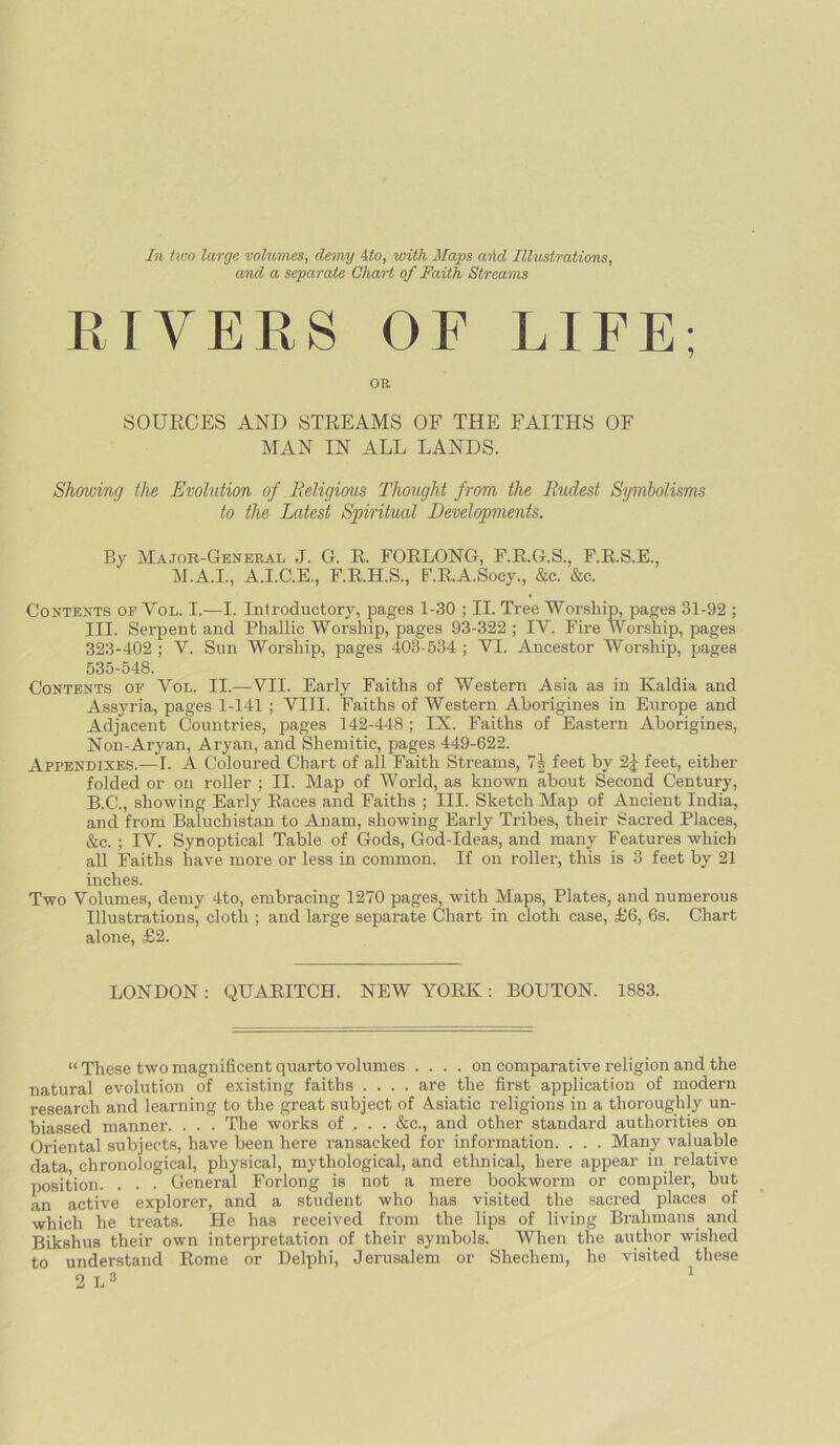 In two large volumes, demy 4to, with Mays aiid Illustrations, and a separate Chart of Faith Streams RIVERS OF LIFE; OR SOURCES AND STREAMS OF THE FAITHS OF MAN IN ALL LANDS. Showing the Evolution of Religions Thought from the Rudest Symbolisms to the Latest Spiritual Developments. By Major-General J. G. R. FORLONG, F.R.G.S., F.R.S.E., M.A.I., A.I.C.E., F.R.H.S., F.R.A.Socy., &c. &c. Contents of Yol. I.—I. Introductory, pages 1-30 ; II. Tree Worship, pages 31-92 ; III. Serpent and Phallic Worship, pages 93-322 ; IY. Fire Worship, pages 323-402 ; Y. Sun Worship, pages 403-534 ; VI. Ancestor Worship, pages 535-548. Contents of Yol. II.—VII. Early Faiths of Western Asia as in Kaldia and Assyria, pages 1-141 ; VIII. Faiths of Western Aborigines in Europe and Adjacent Countries, pages 142-448 ; IX. Faiths of Eastern Aborigines, Non-Aryan, Aryan, and Shemitic, pages 449-622. Appendixes.— I. A Coloured Chart of all Faith Streams, 71 feet by 2j feet, either folded or on roller ; II. Map of World, as known about Second Century, B.C., showing Early Races and Faiths ; III. Sketch Map of Ancient India, and from Baluchistan to Anam, showing Early Tribes, their Sacred Places, &c.; IY. Synoptical Table of Gods, God-Ideas, and many Features which all Faiths have more or less in common. If on roller, this is 3 feet by 21 inches. Two Volumes, demy 4to, embracing 1270 pages, with Maps, Plates, and numerous Illustrations, cloth ; and large separate Chart in cloth case, £6, 6s. Chart alone, £2. LONDON : QUARITCH. NEW YORK: BOUTON. 1883. “ These two magnificent quarto volumes .... on comparative religion and the natural evolution of existing faiths .... are the first application of modern research and learning to the great subject of Asiatic religions in a thoroughly un- biassed manner. . . . The works of . . . &c., and other standard authorities on Oriental subjects, have been here ransacked for information. . . . Many valuable data chronological, physical, mythological, and ethnical, here appear in relative position. . . • General Forlong is not a mere bookworm or compiler, but an active explorer, and a student who has visited the sacred places of which he treats. He has received from the lips of living Brahmans and Bikshus their own interpretation of their symbols. When the author wished to understand Rome or Delphi, Jerusalem or Shecliem, he visited these