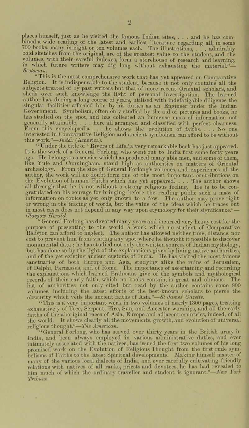 places himself, just as he visited the famous Indian sites, . . . and he has com- bined a wide reading of the latest and earliest literature regarding all, in some 700 books, many in eight or ten volumes each. The illustrations, . . . admirably bold sketches from the original, are of the greatest value to the student, and the volumes, with their careful indexes, form a storehouse of research and learning, in which future writers may dig long without exhausting the material.”— Scotsman. “This is the most comprehensive work that has yet appeared on Comparative Religion. It is indispensable to the student, because it not only contains all the subjects treated of by past writers but that of more recent Oriental scholars, and sheds over such knowledge the light of personal investigation. The learned author has, during a long course of years, utilised with indefatigable diligence the singular facilities afforded him by his duties as an Engineer under the Indian Government. Symbolism, often only studied by the aid of pictures and books, he has studied on the spot, and has collected an immense mass of information not generally attainable, . . . here all arranged and classified with perfect clearness. From this encyclopaedia ... he shows the evolution of faiths. ... No one interested in Comparative Religion and ancient symbolism can afford to be without this work.”—Index (America). “ Under the title of 4 Rivers of Life,’ a very remarkable book has just appeared. It is the work of a General Forlong, who went out to India first some forty years ago. He belongs to a service which has produced many able men, and some of them, like Yule and Cunningham, stand high as authorities on matters of Oriental arclneology. From the size of General Forlong’s volumes, and experiences of the author, the work will no doubt form one of the most important contributions on the Evolution of human Faiths which has yet appeared. . . . The author shows all through that he is not without a strong religious feeling. He is to be con- gratulated on his courage for bringing before the reading public such a mass of information on topics as yet only known to a few. The author may prove right or wrong in the tracing of words, but the value of the ideas which he traces out in most cases does not depend in any way upon etymology for their significance.”— Glasgow Herald. “ General Forlong has devoted many years and incurred very heavy cost for the purpose of presenting to the world a work which no student of Comparative Religion can afford to neglect. The author has allowed neither time, distance, nor cost to prevent him from visiting any spot where he thought it possible to discover monumental data ; he has studied not only the written sources of Indian mythology, but has done so by the light of the explanations given by living native authorities, and of the yet existing ancient customs of India. He has visited the most famous sanctuaries of both Europe and Asia, studying alike the ruins of Jerusalem, of Delphi, Parnassus, and of Rome. The importance of ascertaining and recording the explanations which learned Brahmans give of the symbols and mythological records of their early faith, which no books contain, is great and obvious. The list of authorities not only cited but read by the author contains some 800 volumes, including the latest efforts of the best-known scholars to pierce the obscurity which veils the ancient faiths of Asia.”—St James' Gazette. “This is a very important work in two volumes of nearly 1300 pages, treating exhaustively of Tree, Serpent, Fire, Sun, and Ancestor worships, and all the early faiths of the aboriginal races of Asia, Europe and adjacent countries, indeed, of ail the world. It shows clearly all the movements, growth, and evolution of universal religious thought.”—The American. “ General Forlong, who has served over thirty years in the British army in India, and been always employed in various administrative duties, and ever intimately associated with the natives, has issued the first two volumes of his long promised work on the Evolution of Religious Thought from the first rude sym- bolisms of Faiths to the latest Spiritual developments. Making himself master of many of the various local dialects of India, and ever carefully cultivating friendly relations with natives of all ranks, priests and devotees, he has had revealed to him much of which the ordinary traveller and student is ignorant.”—New York Tribune.