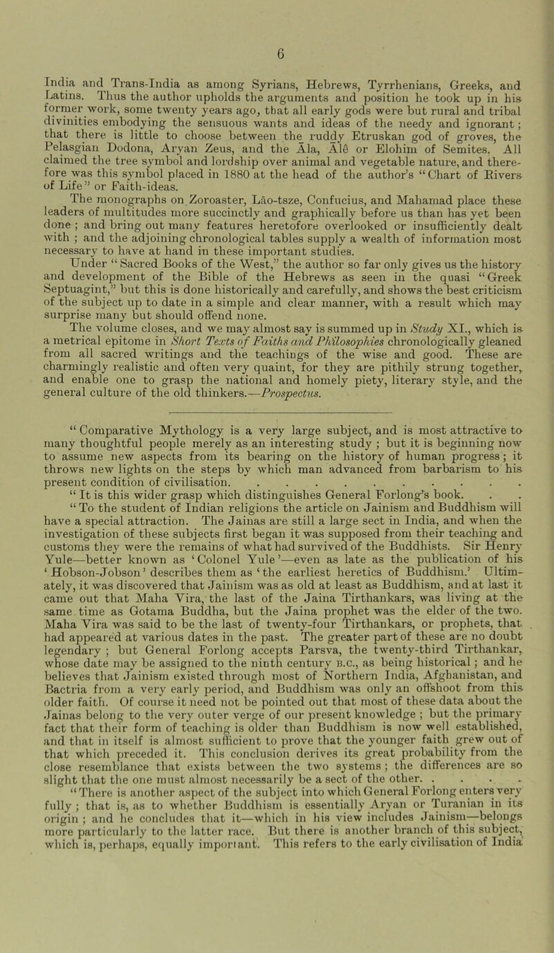 India and Trans-India as among Syrians, Hebrews, Tyrrhenians, Greeks, and Latins. Thus the author upholds the arguments and position he took up in his former work, some twenty years ago, that all early gods were but rural and tribal divinities embodying the sensuous wants and ideas of the needy and ignorant; that there is little to choose between the ruddy Etruskan god of groves, the Pelasgian Dodona, Aryan Zeus, and the Ala, Ale or Elohim of Semites. All claimed the tree symbol and lordship over animal and vegetable nature, and there- fore was this symbol placed in 1880 at the head of the author’s “ Chart of Rivers of Life ” or Faith-ideas. The monographs on Zoroaster, Lao-tsze, Confucius, and Maliamad place these leaders of multitudes more succinctly and graphically before us than has yet been done ; and bring out many features heretofore overlooked or insufficiently dealt with ; and the adjoining chronological tables supply a wealth of information most necessary to have at hand in these important studies. Under “ Sacred Books of the West,” the author so far only gives us the history and development of the Bible of the Hebrews as seen in the quasi “Greek Septuagint,” but this is done historically and carefully, and shows the best criticism of the subject up to date in a simple and clear manner, with a result which may surprise many but should offend none. The volume closes, and we may almost say is summed up in Study XI., which is a metrical epitome in Short Texts of Faiths and Philosophies chronologically gleaned from all sacred writings and the teachings of the wise and good. These are charmingly realistic and often very quaint, for they are pithily strung together, and enable one to grasp the national and homely piety, literary style, and the general culture of the old thinkers.—Prospectus. “ Comparative Mythology is a very large subject, and is most attractive to many thoughtful people merely as an interesting study ; but it is beginning now to assume new aspects from its bearing on the history of human progress; it throws new lights on the steps by which man advanced from barbarism to his- present condition of civilisation. .......... “ It is this wider grasp which distinguishes General Forlong’s book. “To the student of Indian religions the article on Jainism and Buddhism will have a special attraction. The Jainas are still a large sect in India, and when the investigation of these subjects first began it was supposed from their teaching and customs they were the remains of what had survived of the Buddhists. Sir Henry Yule—better known as ‘ Colonel Yule ’—even as late as the publication of his ‘ Hobson-Jobson’ describes them as ‘the earliest heretics of Buddhism.’ Ultim- ately, it was discovered that Jainism was as old at least as Buddhism, and at last it came out that Maha Vira the last of the Jaina Tirthankars, was living at the same time as Gotama Buddha, but the Jaina prophet was the elder of the two. Maha Yira was said to be the last of twenty-four Tirthankars, or prophets, that had appeared at various dates in the past. The greater part of these are no doubt legendary ; but General Forlong accepts Parsva, the twenty-third Tirthankar, whose date may be assigned to the ninth century b.c., as being historical; and he believes that Jainism existed through most of Northern India, Afghanistan, and Bactria from a very early period, and Buddhism was only an offshoot from this- older faith. Of course it need not be pointed out that most of these data about the Jainas belong to the very outer verge of our present knowledge ; but the primary fact that their form of teaching is older than Buddhism is now well established, and that in itself is almost sufficient to prove that the younger faith grew out of that which preceded it. This conclusion derives its great probability from the close resemblance that exists between the two systems ; the differences are so slight that the one must almost necessarily be a sect of the other. .... “There is another aspect of the subject into which General Forlong enters very fully ; that is, as to whether Buddhism is essentially Aryan or Turanian in its origin ; and he concludes that it—which in his view includes Jainism—belongs more particularly to the latter race. But there is another branch of this subject, which is, perhaps, equally important. This refers to the early civilisation of India