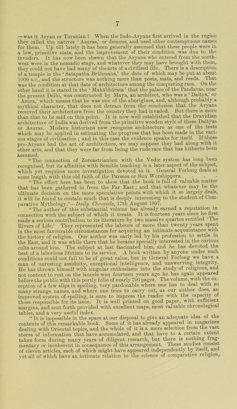 —was it Aryan or Turanian ? When the Indo-Aryans first arrived in the region they called the natives ‘ A suras,’ or demons, and used other contemptuous names for them. Up till lately it has been generally assumed that these people were in a low, primitive state, and the improvement of their condition was due to the invaders. It has now been shown that the Aryans who entered from the north- west were in the nomadic stage, and whatever they may have brought with them, they could not have had many of the arts of a civilised life. There is a description of a temple in the ‘ Satapatha Brahmana,’ the date of which may be put at about 1000 b.c., and the structure was nothing more than posts, mats, and reeds. That was the condition at that date of architecture among the conquering race. On the other hand it is stated in the ‘ Mahabharata ’ that the palace of the Pandavas, near the present Delhi, was constructed by Maya, an architect, who was a ‘ Daitya,’ or ‘ Asura,’ which means that he was one of the aborigines, and, although probably a mythical character, that does not detract; from the conclusion that the Aryans received their architecture from the country they had invaded. But there is more than that to be said on this point. It is now well established that the Dravidian architecture of India was derived from the primitive wooden style of these Daityas or Asuras. Modern historians now recognise architecture as one of the tests which may be applied in estimating the progress that has been made in the vari- ous stages of civilisation ; and in this case the evidence speaks for itself. If these pre-Aryans had the art of architecture, we may suppose they had along with it other arts, and that they were far from being the rude race that has hitherto been assumed. “The connection of Zoroastrianism with the Yedic system has long been recognised, but its affinities with Semitic teaching is a later aspect of the subject, which yet requires more investigation devoted to it. General Forlong deals at some length with this old faith of the Parsees or Sun Worshippers. “ The effort here has been to show that the book is full of valuable matter that has been gathered in from the Far East; and that whatever may be the ultimate decision on the more speculative points with which it so largely deals, it will be found to contain much that is deeply interesting to the student of Com- parative Mythology.”—Daily Chronicle, 17th August 1897. “ The author of this substantial volume has already earned a reputation in connection with the subject of which it treats. It is fourteen years since he first made a serious contribution to its literature by two massive quartos entitled ‘The Rivers of Life.’ They represented the labours of more than twenty years spent in the most favourable circumstances for acquiring an intimate acquaintance with the history of religion. Our author was early led by his profession to settle in the East, and it was while there that he became specially interested in the curious cults around him. The subject at last fascinated him, and he has devoted the best of a laborious lifetime to its service. A book written by anyone under such conditions could not fail to be of great value, but in General Forlong we have a man of unresting assiduity, exceptional intelligence, and unswerving integrity. He has thrown himself with singular enthusiasm into the study of religions, and not content to rest on the laurels won fourteen years ago he has again appeared before the public with this portly folio of nearly 700 pages. The volume, with the ex- ception of a few slips in spelling, very pardonable where one has to deal with so many strange names, and where one tries to carry out, as our author does, an improved system of spelling, is sure to impress the reader with the capacity of those responsible for its issue. It is well printed on good paper, with sufficient margins, and sent forth provided with excellent maps, most valuable chronological tables, and a very useful index. “ It is impossible in the space at our disposal to give an adequate idea ot the contents of this remarkable book. Some of it has already appeared in magazines dealing with Oriental topics, and the whole of it is a mere selection from the vast stores of information that have accumulated, and that have to a certain extent taken form during many years of diligent research, but there is nothing frag- mentary or incoherent in consequence of this arrangement. These studies consist of eleven articles, each of which might have appeared independently by itself, and vet all of which have an intimate relation to the science of comparative religion,