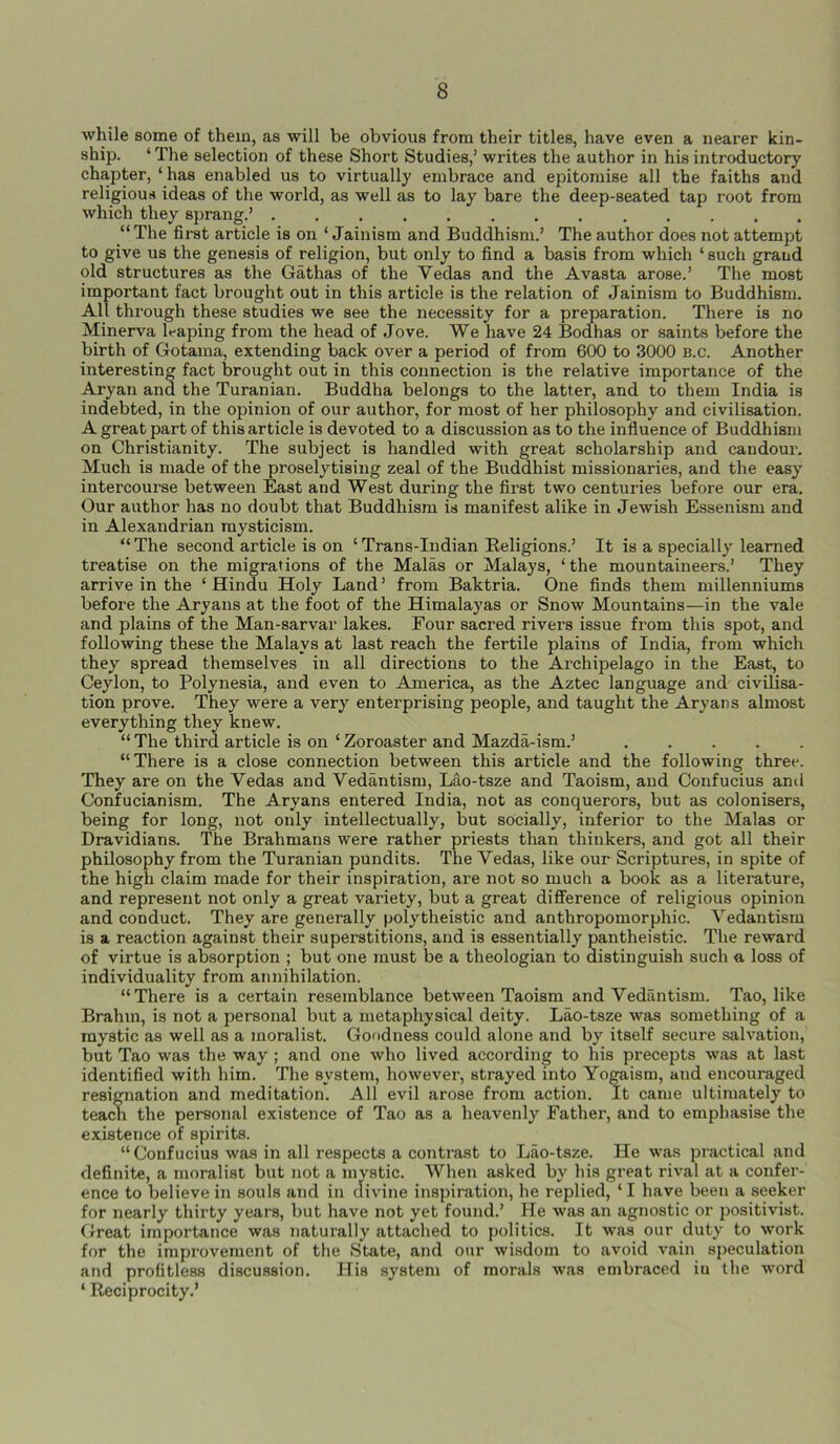 while some of them, as will be obvious from their titles, have even a nearer kin- ship. ‘ The selection of these Short Studies,’ writes the author in his introductory chapter, ‘ has enabled us to virtually embrace and epitomise all the faiths and religious ideas of the world, as well as to lay bare the deep-seated tap root from which they sprang.’ “The first article is on ‘ Jainism and Buddhism.’ The author does not attempt to give us the genesis of religion, but only to find a basis from which ‘such grand old structures as the Gathas of the Vedas and the Avasta arose.’ The most important fact brought out in this article is the relation of Jainism to Buddhism. All through these studies we see the necessity for a preparation. There is no Minerva leaping from the head of Jove. We have 24 Bodhas or saints before the birth of Gotama, extending back over a period of from 600 to 3000 b.c. Another interesting fact brought out in this connection is the relative importance of the Aryan and the Turanian. Buddha belongs to the latter, and to them India is indebted, in the opinion of our author, for most of her philosophy and civilisation. A great part of this article is devoted to a discussion as to the influence of Buddhism on Christianity. The subject is handled with great scholarship and candour. Much is made of the proselytising zeal of the Buddhist missionaries, and the easy intercourse between East and West during the first two centuries before our era. Our author has no doubt that Buddhism is manifest alike in Jewish Essenism and in Alexandrian mysticism. “ The second article is on ‘ Trans-Indian Religions.’ It is a specially learned treatise on the migrations of the Malas or Malays, ‘the mountaineers.’ They arrive in the ‘ Hindu Holy Land ’ from Baktria. One finds them millenniums before the Aryans at the foot of the Himalayas or Snow Mountains—in the vale and plains of the Man-sarvar lakes. Four sacred rivers issue from this spot, and following these the Malays at last reach the fertile plains of India, from which they spread themselves in all directions to the Archipelago in the East, to Ceylon, to Polynesia, and even to America, as the Aztec language and civilisa- tion prove. They were a very enterprising people, and taught the Aryans almost everything they knew. “ The third article is on ‘ Zoroaster and Mazda-ism.’ “There is a close connection between this article and the following three. They are on the Vedas and Vedantism, Lao-tsze and Taoism, and Confucius and Confucianism. The Aryans entered India, not as conquerors, but as colonisers, being for long, not only intellectually, but socially, inferior to the Malas or Dravidians. The Brahmans were rather priests than thinkers, and got all their philosophy from the Turanian pundits. The Vedas, like our Scriptures, in spite of the high claim made for their inspiration, are not so much a book as a literature, and represent not only a great variety, but a great difference of religious opinion and conduct. They are generally polytheistic and anthropomorphic. Vedantism is a reaction against their superstitions, and is essentially pantheistic. The reward of virtue is absorption ; but one must be a theologian to distinguish such a loss of individuality from annihilation. “There is a certain resemblance between Taoism and Vedantism. Tao, like Brahm, is not a personal but a metaphysical deity. Lao-tsze was something of a mystic as well as a moralist. Goodness could alone and by itself secure salvation, but Tao was the way ; and one who lived according to his precepts was at last identified with him. The system, however, strayed into Yogaism, and encouraged resignation and meditation. All evil arose from action. It came ultimately to teach the personal existence of Tao as a heavenly Father, and to emphasise the existence of spirits. “Confucius was in all respects a contrast to Lao-tsze. He was practical and definite, a moralist but not a mystic. When asked by his great rival at a confer- ence to believe in souls and in divine inspiration, he replied, ‘ I have been a seeker for nearly thirty years, but have not yet found.’ He was an agnostic or positivist. Great importance was naturally attached to politics. It was our duty to work for the improvement of the State, and our wisdom to avoid vain speculation and profitless discussion. His system of morals was embraced iu the word ‘ Reciprocity.’