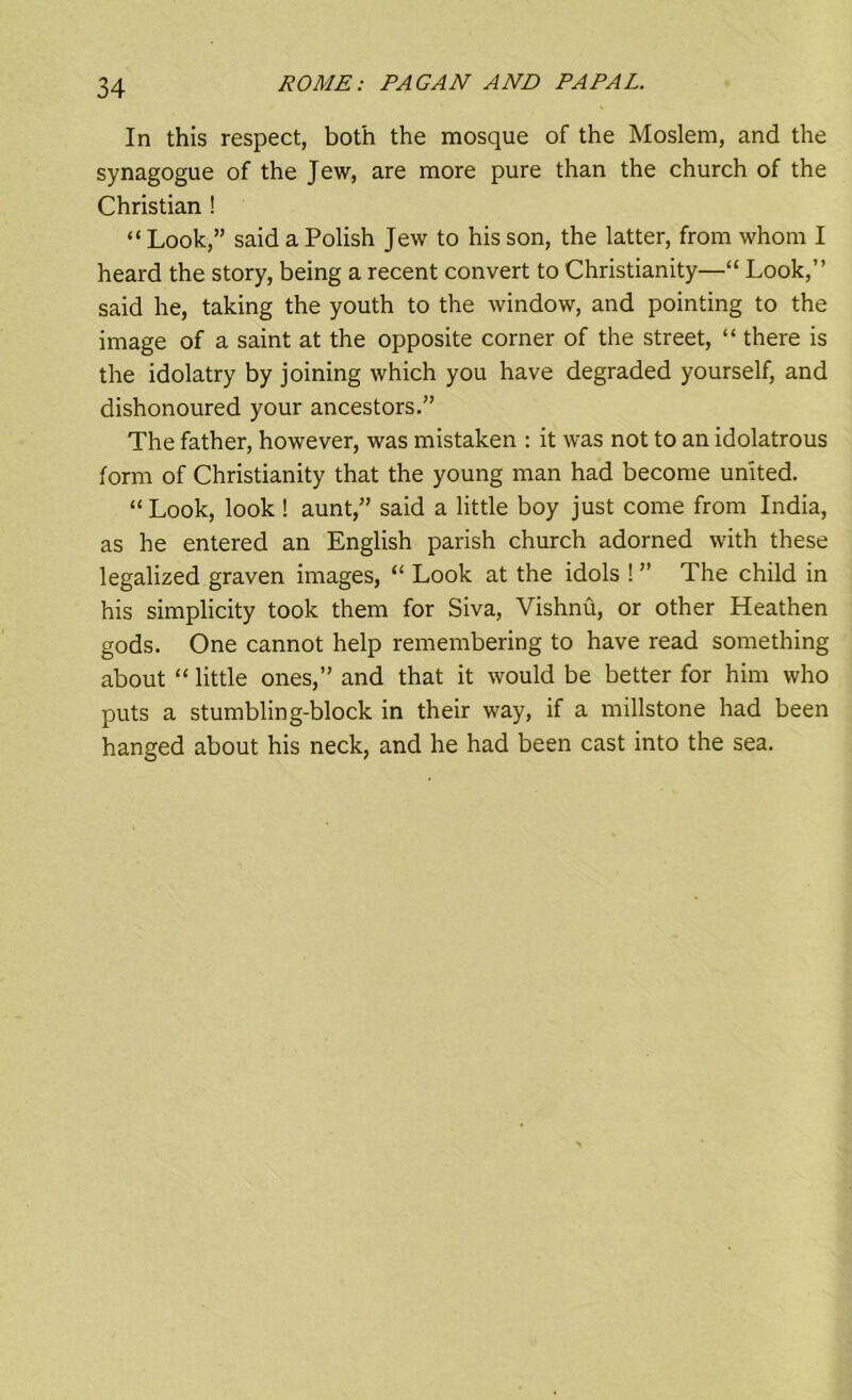 In this respect, both the mosque of the Moslem, and the synagogue of the Jew, are more pure than the church of the Christian ! “ Look,” said a Polish Jew to his son, the latter, from whom I heard the story, being a recent convert to Christianity—“ Look,” said he, taking the youth to the window, and pointing to the image of a saint at the opposite corner of the street, “ there is the idolatry by joining which you have degraded yourself, and dishonoured your ancestors.” The father, however, was mistaken : it was not to an idolatrous form of Christianity that the young man had become united. “ Look, look ! aunt,” said a little boy just come from India, as he entered an English parish church adorned with these legalized graven images, “ Look at the idols ! ” The child in his simplicity took them for Siva, Vishnu, or other Heathen gods. One cannot help remembering to have read something about “ little ones,” and that it would be better for him who puts a stumbling-block in their way, if a millstone had been hanged about his neck, and he had been cast into the sea.