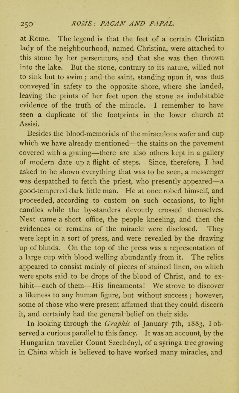 at Rcme. The legend is that the feet of a certain Christian lady of the neighbourhood, named Christina, were attached to this stone by her persecutors, and that she was then thrown into the lake, But the stone, contrary to its nature, willed not to sink but to swim; and the saint, standing upon it, was thus conveyed in safety to the opposite shore, where she landed, leaving the prints of her feet upon the stone as indubitable evidence of the truth of the miracle. I remember to have seen a duplicate of the footprints in the lower church at Assisi. Besides the blood-memorials of the miraculous wafer and cup which we have already mentioned—the stains on the pavement covered with a grating—there are also others kept in a gallery of modern date up a flight of steps. Since, therefore, I had asked to be shown everything that was to be seen, a messenger was despatched to fetch the priest, who presently appeared—a good-tempered dark little man. He at once robed himself, and proceeded, according to custom on such occasions, to light candles while the by-standers devoutly crossed themselves. Next came a short office, the people kneeling, and then the evidences or remains of the miracle were disclosed. They were kept in a sort of press, and were revealed by the drawing up of blinds. On the top of the press was a representation of a large cup with blood welling abundantly from it. The relics appeared to consist mainly of pieces of stained linen, on which were spots said to be drops of the blood of Christ, and to ex- hibit—each of them—His lineaments! We strove to discover a likeness to any human figure, but without success ; however, some of those who were present affirmed that they could discern it, and certainly had the general belief on their side. In looking through the Graphic of January 7th, 1883, I ob- served a curious parallel to this fancy. It was an account, by the Hungarian traveller Count Szechenyl, of a syringa tree growing in China which is believed to have worked many miracles, and