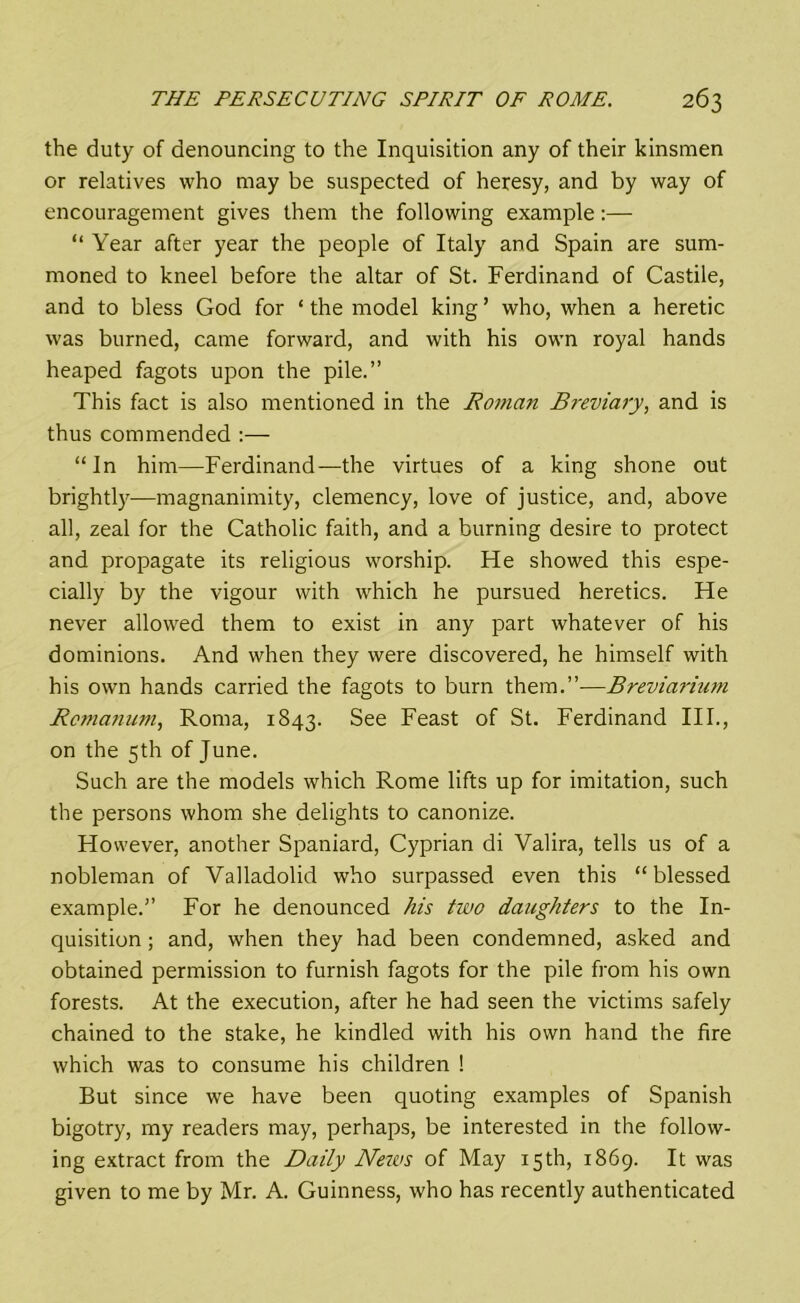 the duty of denouncing to the Inquisition any of their kinsmen or relatives who may be suspected of heresy, and by way of encouragement gives them the following example:— “ Year after year the people of Italy and Spain are sum- moned to kneel before the altar of St. Ferdinand of Castile, and to bless God for ‘ the model king ’ who, when a heretic was burned, came forward, and with his own royal hands heaped fagots upon the pile.” This fact is also mentioned in the Homan Breviary, and is thus commended :— “In him—Ferdinand—the virtues of a king shone out brightly—magnanimity, clemency, love of justice, and, above all, zeal for the Catholic faith, and a burning desire to protect and propagate its religious worship. He showed this espe- cially by the vigour with which he pursued heretics. He never allowed them to exist in any part whatever of his dominions. And when they were discovered, he himself with his own hands carried the fagots to burn them.”—Breviarium Rcmanum, Roma, 1843. See Feast of St. Ferdinand III., on the 5th of June. Such are the models which Rome lifts up for imitation, such the persons whom she delights to canonize. However, another Spaniard, Cyprian di Valira, tells us of a nobleman of Valladolid who surpassed even this “blessed example.” For he denounced his two daughters to the In- quisition ; and, when they had been condemned, asked and obtained permission to furnish fagots for the pile from his own forests. At the execution, after he had seen the victims safely chained to the stake, he kindled with his own hand the fire which was to consume his children ! But since we have been quoting examples of Spanish bigotry, my readers may, perhaps, be interested in the follow- ing extract from the Daily News of May 15th, 1869. It was given to me by Mr. A. Guinness, who has recently authenticated