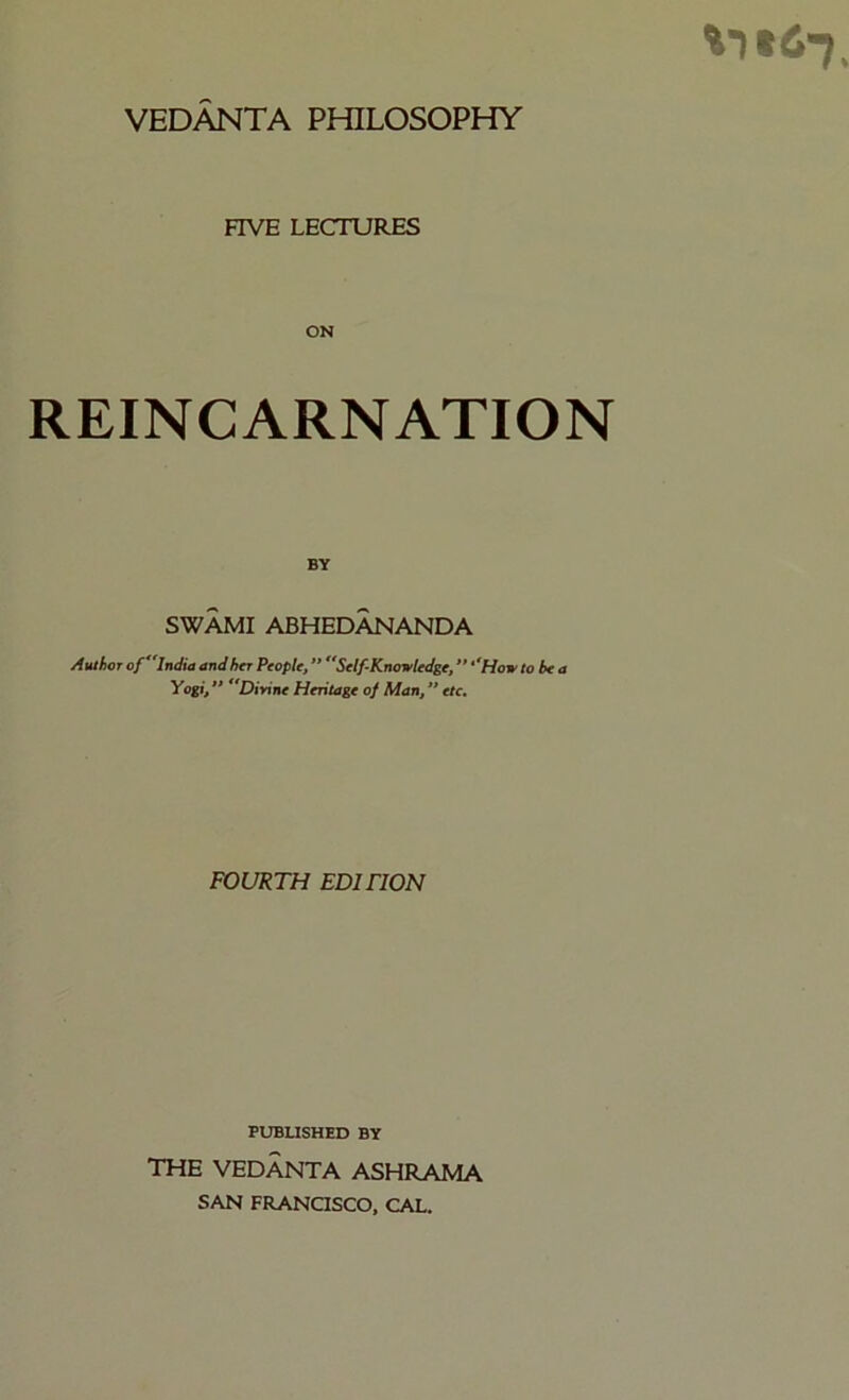 VEDANTA PHILOSOPHY FIVE LECTURES ON REINCARNATION BY SWAMI ABHEDANANDA Author of India and her People, ” Self-Knowledge, ‘How to be a Yogi,  Dirine Heritage of Man, ” etc. FOURTH EDITION PUBUSHED BY THE VEDANTA ASHRAMA SAN FRANaSCO, CAL.
