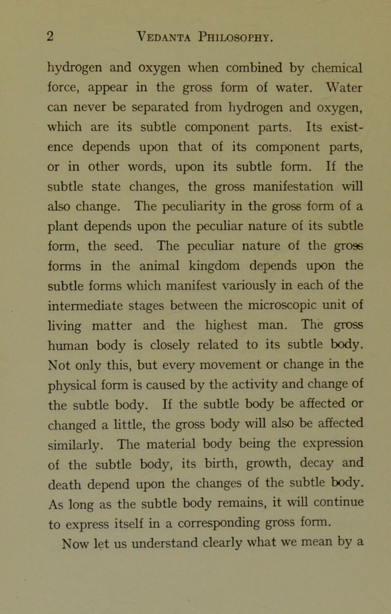 hydrogen and oxygen when combined by chemical force, appear in the gross form of water. Water can never be separated from hydrogen and oxygen, which are its subtle component parts. Its exist- ence depends upon that of its component parts, or in other words, upon its subtle form. If the subtle state changes, the gross manifestation will also change. The peculiarity in the gross form of a plant depends upon the pecuhar nature of its subtle form, the seed. The peculiar nature of the gross forms in the animal kingdom depends upon the subtle forms which manifest variously in each of the intermediate stages between the microscopic unit of living matter and the highest man. The gross human body is closely related to its subtle body. Not only this, but every movement or change in the physical form is caused by the activity and change of the subtle body. If the subtle body be affected or changed a little, the gross body will also be affected similarly. The material body being the expression of the subtle body, its birth, growth, decay and death depend upon the changes of the subtle body. As long as the subtle body remains, it will continue to express itself in a corresponding gross form. Now let us understand clearly what we mean by a