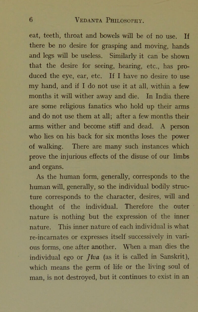 eat, teeth, throat and bowels will be of no use. If there be no desire for grasping and moving, hands and legs will be useless. Similarly it can be shown that the desire for seeing, hearing, etc., has pro- duced the eye, ear, etc. If I have no desire to use my hand, and if I do not use it at all, within a few months it will wither away and die. In India there are some rehgious fanatics who hold up their arms and do not use them at all; after a few months their arms wither and become stiff and dead. A person who lies on his back for six months loses the power of walking. There are many such instances which prove the injurious effects of the disuse of our limbs and organs. As the human form, generally, corresponds to the human will, generally, so the individual bodily struc- ture corresponds to the character, desires, will and thought of the individual. Therefore the outer nature is nothing but the expression of the inner nature. This inner nature of each individual is what re-incamates or expresses itself successively in vari- ous forms, one after another. When a man dies the individual ego or Jiva (as it is called in Sanskrit), which means the germ of life or the li\'ing soul of man, is not destroyed, but it continues to exist in an