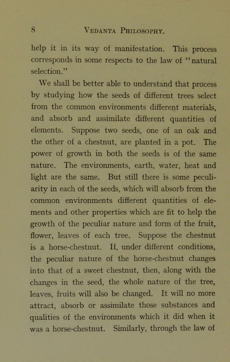 help it in its way of manifestation. This process corresponds in some respects to the law of “natural selection.” We shall be better able to understand that process by studying how the seeds of different trees select from the common environments different materials, and absorb and assimilate different quantities of elements. Suppose two seeds, one of an oak and the other of a chestnut, are planted in a pot. The power of growth in both the seeds is of the same nature. The environments, earth, water, heat and light are the same. But still there is some peculi- arity in each of the seeds, which will absorb from the common environments different quantities of ele- ments and other properties which are fit to help the growth of the peculiar nature and form of the fruit, flower, leaves of each tree. Suppose the chestnut is a horse-chestnut. If, under different conditions, the peculiar nature of the horse-chestnut changes into that of a sweet chestnut, then, along with the changes in the seed, the whole nature of the tree, leaves, fruits will also be changed. It will no more attract, absorb or assimilate those substances and qualities of the environments which it did when it was a horse-chestnut. Similarly, through the law of