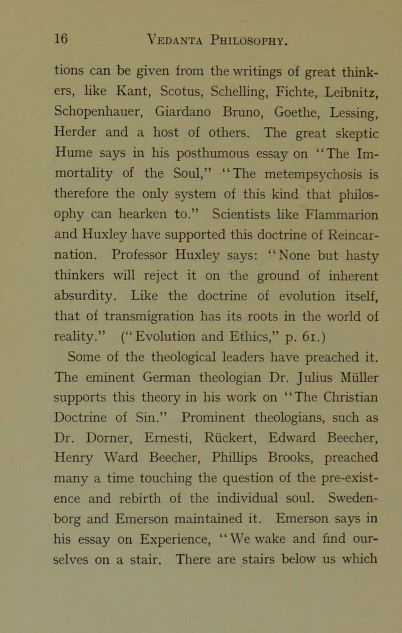 tions can be given from the writings of great think- ers, like Kant, Scotus, Schelling, Fichte, Leibnitz, Schopenhauer, Giardano Bruno, Goethe, Lessing, Herder and a host of others. The great skeptic Hume says in his posthumous essay on “The Im- mortality of the Soul,” “The metempsychosis is therefore the only system of this kind that pliilos- ophy can hearken to.” Scientists like Flammarion and Huxley have supported this doctrine of Reincar- nation. Professor Huxley says: “None but hasty thinkers will reject it on the ground of inherent absurdity. Like the doctrine of evolution itself, that of transmigration has its roots in the world of reality.” (“Evolution and Ethics,” p. 6i.) Some of the theological leaders have preached it. The eminent German theologian Dr. Julius Muller supports this theory in his work on “The Christian Doctrine of Sin.” Prominent theologians, such as Dr. Dorner, Emesti, Riickert, Edward Beecher, Henry Ward Beecher, Phillips Brooks, preached many a time touching the question of the pre-exist- ence and rebirth of the individual soul. Sweden- borg and Emerson maintained it. Emerson says in his essay on Experience, “We wake and find our- selves on a stair. There are stairs below us which