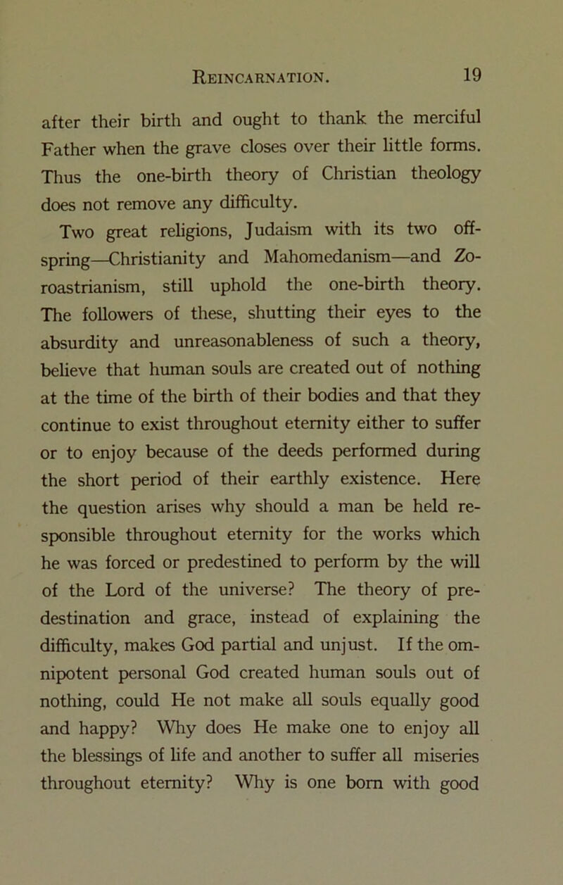 after their birth and ought to thank the merciful Father when the grave closes over their little forms. Thus the one-birth theory of Christian theology does not remove any difficulty. Two great religions, Judaism with its two off- spring—Christianity and Mahomedanism—and Zo- roastrianism, still uphold the one-birth theory. The followers of these, shutting their eyes to the absurdity and unreasonableness of such a theory, believe that human souls are created out of nothing at the time of the birth of their bodies and that they continue to exist throughout eternity either to suffer or to enjoy because of the deeds performed during the short period of their earthly existence. Here the question arises why should a man be held re- sponsible throughout eternity for the works which he was forced or predestined to perform by the will of the Lord of the universe? The theory of pre- destination and grace, instead of explaining the difficulty, makes God partial and unjust. If the om- nipotent personal God created human souls out of nothing, could He not make all souls equally good and happy? Why does He make one to enjoy all the blessings of hfe and another to suffer all miseries throughout eternity? Why is one bom with good