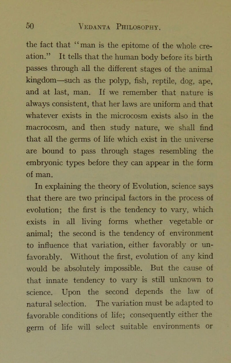 the fact that “man is the epitome of the whole cre- ation.” It tells that the human body before its birth passes through all the different stages of the animal kingdom—such as the polyp, hsh, reptile, dog, ape, and at last, man. If we remember that nature is always consistent, that her laws are uniform and that whatever exists in the microcosm exists also in the macrocosm, and then study nature, we shall find that all the germs of life which exist in the universe are bound to pass through stages resembling the embryonic types before they can appear in the form of man. In explaining the theory of Evolution, science says that there are two principal factors in the process of evolution; the first is the tendency to vary, which exists in all living forms whether vegetable or animal; the second is the tendency of environment to influence that variation, either favorably or un- favorably. Without the first, evolution of any kind would be absolutely impossible. But the cause of that innate tendency to vary is still unknown to science. Upon the second depends the law of natural selection. The variation must be adapted to favorable conditions of life; consequently either the germ of life will select suitable environments or