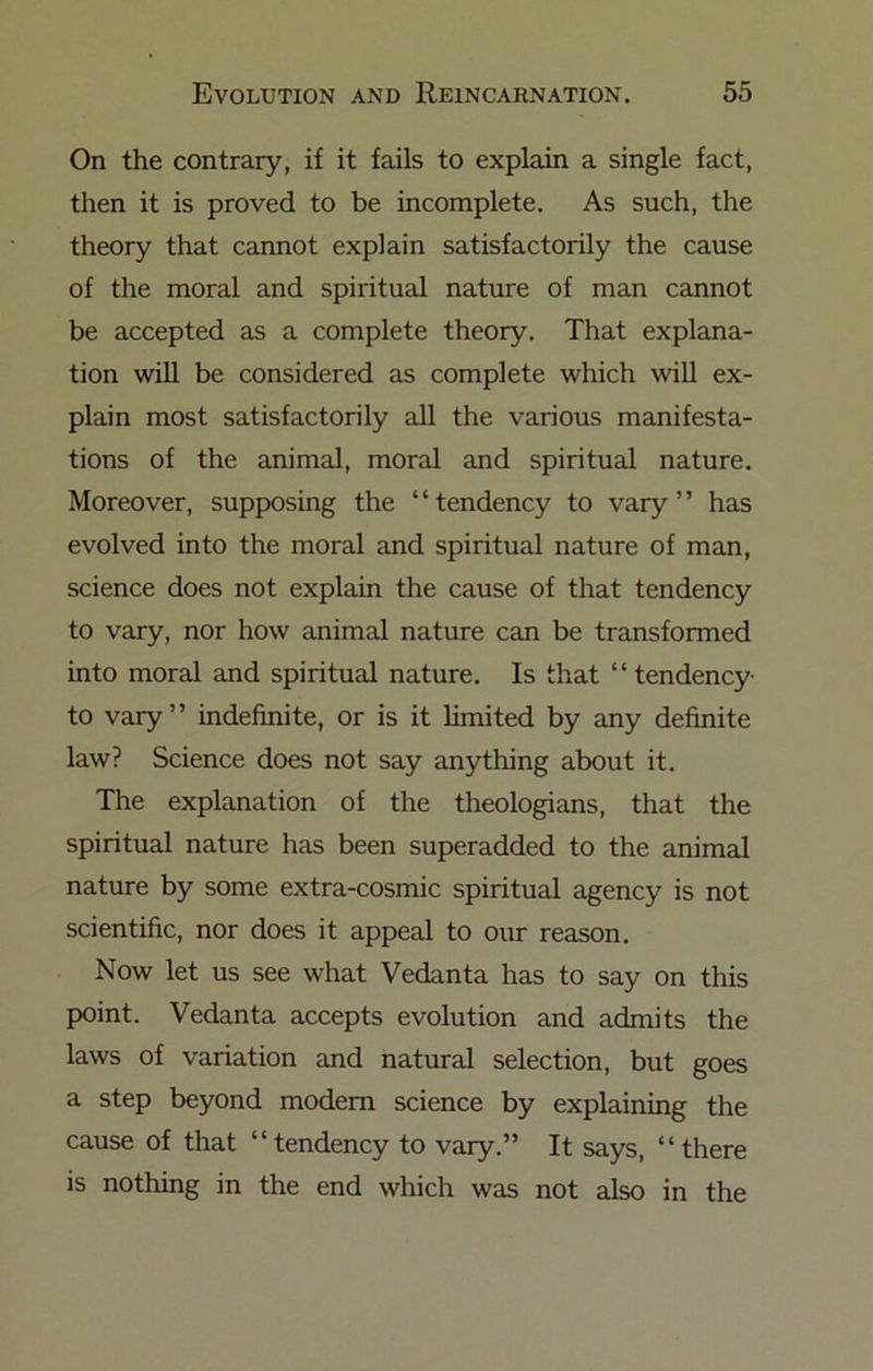 On the contrary, if it fails to explain a single fact, then it is proved to be incomplete. As such, the theory that cannot explain satisfactorily the cause of the moral and spiritual nature of man cannot be accepted as a complete theory. That explana- tion will be considered as complete which will ex- plain most satisfactorily all the various manifesta- tions of the animal, moral and spiritual nature. Moreover, supposing the “tendency to vary” has evolved into the moral and spiritual nature of man, science does not explain the cause of that tendency to vary, nor how animal nature can be transformed into moral and spiritual nature. Is that “tendency to vary” indefinite, or is it limited by any definite law? Science does not say anything about it. The explanation of the theologians, that the spiritual nature has been superadded to the animal nature by some extra-cosmic spiritual agency is not scientific, nor does it appeal to our reason. Now let us see what Vedanta has to say on this point. Vedanta accepts evolution and admits the laws of variation and natural selection, but goes a step beyond modem science by explaining the cause of that “tendency to vary.” It says, “there is nothing in the end which was not also in the