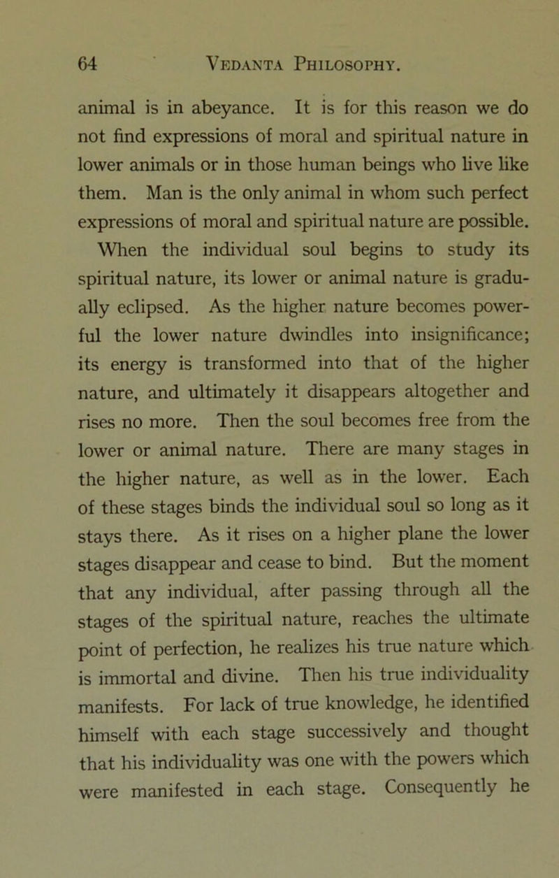 animal is in abeyance. It is for this reason we do not find expressions of moral and spiritual nature in lower animals or in those human beings who live like them. Man is the only animal in whom such perfect expressions of moral and spiritual nature are possible. Wlren the individual soul begins to study its spiritual nature, its lower or animal nature is gradu- ally eclipsed. As the higher nature becomes power- ful the lower nature dwindles into insignificance; its energy is transformed into that of the higher nature, and ultimately it disappears altogether and rises no more. Then the soul becomes free from the lower or animal nature. There are many stages in the higher nature, as well as in the lower. Each of these stages binds the individual soul so long as it stays there. As it rises on a higher plane the lower stages disappear and cease to bind. But the moment that any individual, after passing through all the stages of the spiritual nature, reaches the ultimate point of perfection, he realizes his true nature which is immortal and divine. Then his true individuality manifests. For lack of true knowledge, he identified himself with each stage successively and thought that his individuality was one with the powers which were manifested in each stage. Consequently he