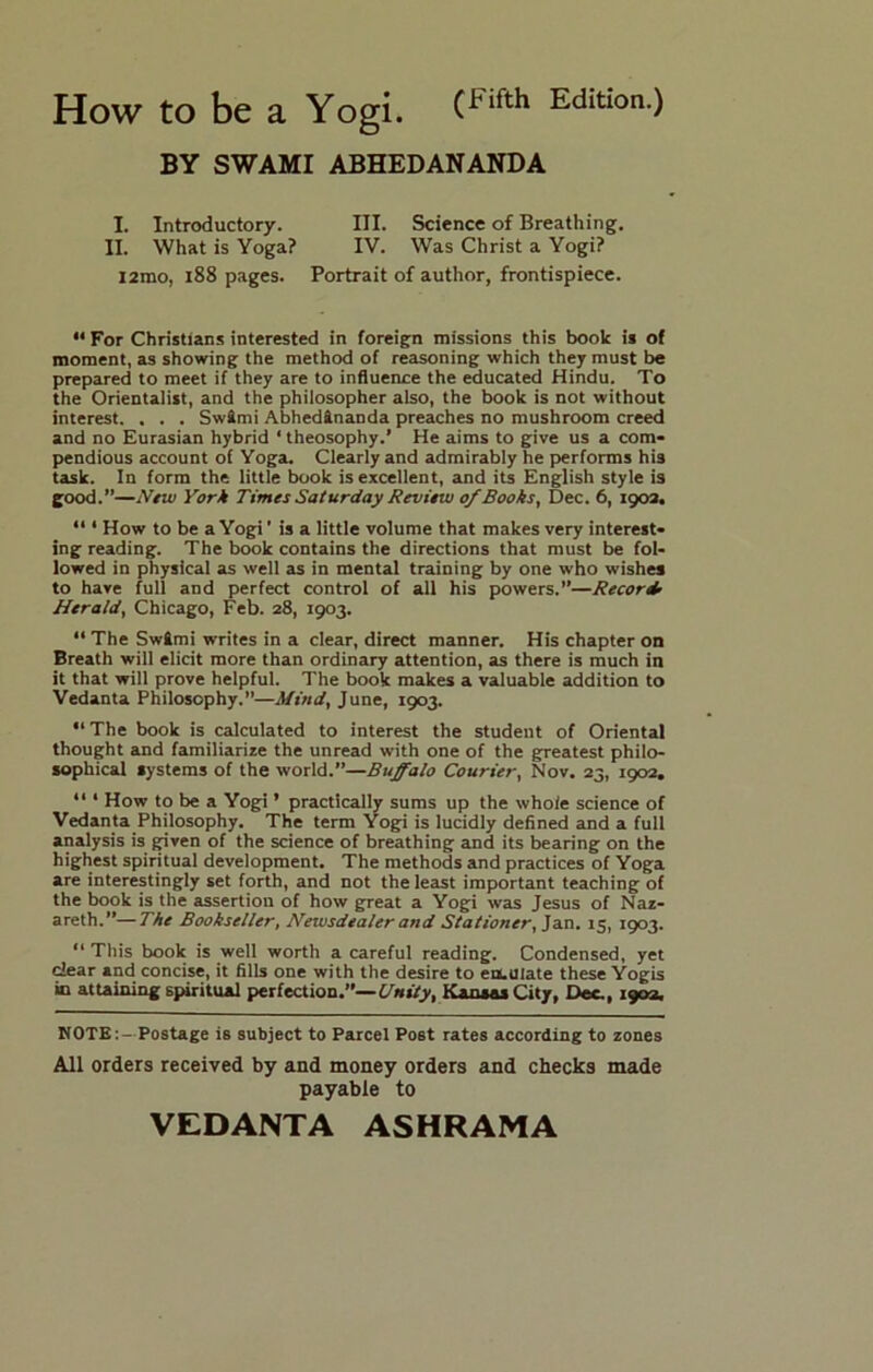 How to be a Yogi. Edition.) BY SWAMI ABHEDANANDA I. Introductory. III. Science of Breathing. II. What is Yoga? IV. Was Christ a Yogi? l2mo, i88 pages. Portrait of author, frontispiece. “ For Christians interested in foreign missions this book is of moment, as showing the method of reasoning which they must be prepared to meet if they are to influence the educated Hindu. To the Orientalist, and the philosopher also, the book is not without interest. . . . Swtmi Abhedftnanda preaches no mushroom creed and no Eurasian hybrid ‘ theosophy.’ He aims to give us a com- pendious account of Yoga. Clearly and admirably he performs his task. In form the little book is excellent, and its English style is good.”—New York Times Saturday Review of Books, Dec. 6, 1903. “ * How to be a Yogi' is a little volume that makes very interest- ing reading. The book contains the directions that must be fol- lowed in physical as well as in mental training by one who wishes to have full and perfect control of all his powers.”—Record’ Herald, Chicago, Feb. 28, 1903.  The SwSmi writes in a clear, direct manner. His chapter on Breath will elicit more than ordinary attention, as there is much in it that will prove helpful. The book makes a valuable addition to Vedanta Philosophy.”—Mind, June, 1903. “The book is calculated to interest the student of Oriental thought and familiarize the unread with one of the greatest philo- sophical systems of the world.”—Buffalo Courier, Nov. 23, 1902, “ ‘ How to be a Yogi ’ practically sums up the whole science of Vedanta Philosophy. The term Yogi is lucidly defined and a full analysis is given of the science of breathing and its bearing on the highest spiritual development. The methods and practices of Yoga are interestingly set forth, and not the least important teaching of the book is the assertion of how great a Yogi was Jesus of Naz- areth.”— The Bookseller, Newsdealer and Stationer,'idSi, 15, 1903. “ This book is well worth a careful reading. Condensed, yet clear and concise, it fills one with the desire to eo.uiate these Yogis in attaining spiritual perfection.”—£/*»?>, Kansas City, Dee., 1903. NOTE:—Postage is subject to Parcel Post rates according to zones All orders received by and money orders and checks made payable to VEDANTA AS HR AM A