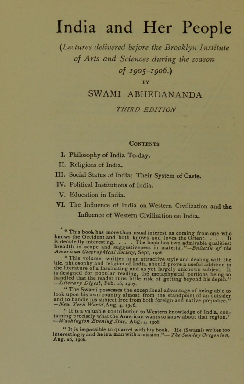 India and Her People {Lectures delivered before the Brooklyn Institute of Arts and Sciences during the season of igo5-igo6.) BY SWAMI ABHEDANANDA THIRD EDITION Contents I. Philosophy of India To-day. II. Religions of India. III. Social Status of India: Their System of Caste. IV. Political Institutions of India. V. Education in India. VI. The Influence of India on Western Civilization and the Influence of Western Civilization on India. Tbis book has more than usual interest as coming; from one who knows the Occident and both knows and loves the Orient. ... It IS decidedly interesting. . . . The book has two admirable qualities: breadth in scope and suggestiveness in material.of the American Geographical Society, Sept, 1906. volume, written in an attractive style and dealing with the and religion of India, should prove a useful addition to the literature of a fascinating and as yet largely unknown subject. It IS designed for popular reading, the metaphysical portions being so bandied that the reader runs little risk of getting beyond his depth.’' —Literary Digest, Feb. 16, 1937. “ The Swami possesses the exceptional advantage of being able to look upon his own country almost from the standpoint of an outsider and to handle his subject free from both foreign and native prejudice. —New York World,4, 1906. “ It is a valuable contribution to Western knowledge of India, con- taining precisely what the American wants to know about that region.’ ~Washington Evening Star, Aug. 4, 1906. “ It is impossible to quarrel with bis book. He (Swami) writes too interestingly and he is a man with a mission.”— The Sunday Oregonian, Aug. s6, igo6.