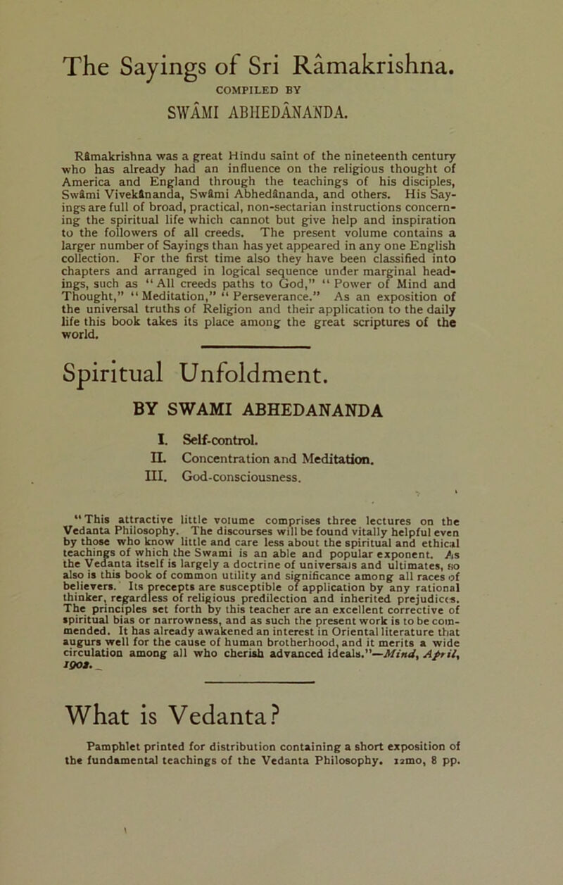 The Sayings of Sri Ramakrishna. COMPILED BY SWAMI ABIIEDANANDA. RSmakrishna was a great Hindu saint of the nineteenth century who has already had an influence on the religious thought of America and England through the teachings of his disciples, SwSmi VivekHnanda, SwSmi AbhedSnanda, and others. His Say- ings are full of broad, practical, non-sectarian instructions concern- ing the spiritual life which cannot but give help and inspiration to the followers of all creeds. The present volume contains a larger number of Sayings than has yet appeared in any one English collection. For the first time also they have been classified into chapters and arranged in logical sequence under marginal head- ings, such as “ All creeds paths to God,” “ Power of Mind and Thought,” “ Meditation,” “ Perseverance.” As an exposition of the universal truths of Religion and their application to the daily life this book takes its place among the great scriptures of the world. Spiritual Unfoldment. BY SWAMI ABHEDANANDA I. Self-control. IL Concentration and Meditation. III. God-consciousness. This attractive little volume comprises three lectures on the Vedanta Philosophy. The discourses will be found vitally helpful even by those who know little and care less about the spiritual and ethical teachings of which the Swami is an able and popular exponent. As the Vedanta itself is largely a doctrine of universais and ultimates, no also is this book of common utility and significance among all races of believers. Its precepts are susceptible of application by any rational thinker, regardless of religious predilection and inherited prejudicts. The principles set forth by this teacher are an excellent corrective of spiritual bias or narrowness, and as such the present work is to be com- mended. It has already awakened an interest in Oriental literature that augurs well for the cause of human brotherhood, and it merits a wide circulation among all who cherish advanced ideals.”— What is Vedanta? Pamphlet printed for distribution containing a short exposition of