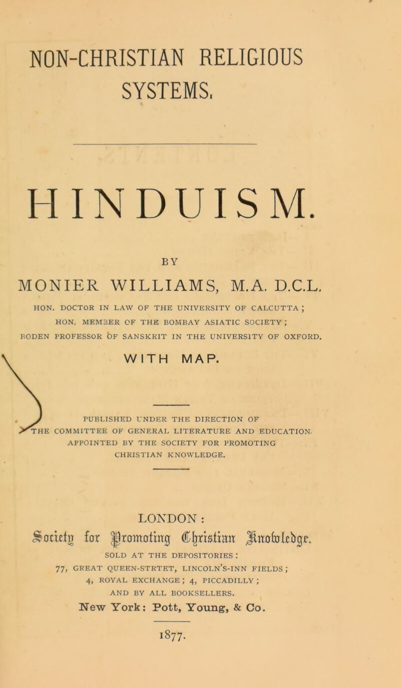 NON-CHRISTIAN RELIGIOUS SYSTEMS, HINDUISM. BY MONIER WILLIAMS, M.A. D.C.L. HON. DOCTOR IN LAW OF THE UNIVERSITY OF CALCUTTA ; HON. MEM3ER OF THE BOMBAY ASIATIC SOCIETY ; BODEN BROFESSOR bF SANSKRIT IN THE UNIVERSITY OF OXFORD. WITH MAP. PUBLISHED UNDER THE DIRECTION OF THE COMMITTEE OF GENERAL LITERATURE AND EDUCATION. APPOINTED BY THE SOCIETY FOR PROMOTING CHRISTIAN KNOWLEDGE. LONDON: Sodcfg for promoting CIjristimr jfttrafolebge. SOLD AT THE DEPOSITORIES 77, GREAT QUEEN-STRTET, LINCOLN’S-INN FIELDS J 4, ROYAL EXCHANGE ; 4, PICCADILLY ; AND BY ALL BOOKSELLERS. New York: Pott, Young, & Co. 1877.