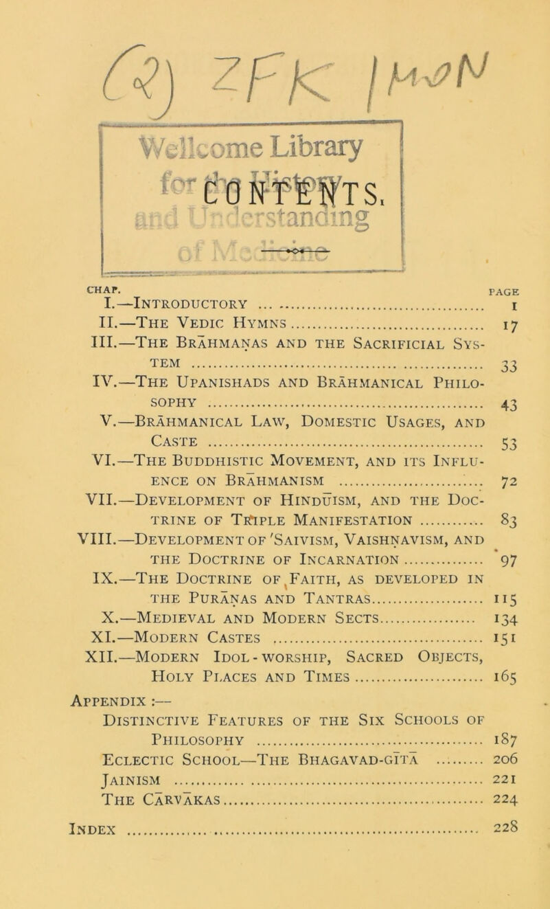 Cz.) zfjc jh Wellcome Library 1 CO N'fl'WT S, e?;d lT icrstandmg A ft « • • *o« ■ CHAF. PAGE I. —Introductory i II. —The Vedic Hymns 17 III. —The Brahmanas and the Sacrificial Sys- tem 33 IV. —The Upanishads and Brahmanical Philo- sophy 43 V.—Brahmanical Law, Domestic Usages, and Caste 53 VI.—The Buddhistic Movement, and its Influ- ence on Brahmanism 72 VII.—Development of Hinduism, and the Doc- trine of TrTple Manifestation 83 VIII.—Development of 'Saivism, Vaishnavism, and the Doctrine of Incarnation 97 IX.—The Doctrine of.Faith, as developed in the Puranas and Tantras 115 X.—Medieval and Modern Sects 134 XI.—Modern Castes 151 XII.—Modern Idol-worship, Sacred Objects, Holy Places and Times 165 Afpendix :— Distinctive Features of the Six Schools of Philosophy 187 Eclectic School—The Biiagavad-gTta 206 Jainism 221 The CaRVakas 224 Index 228