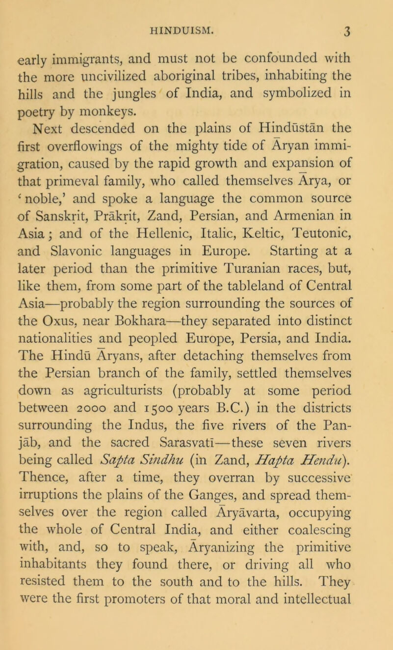 early immigrants, and must not be confounded with the more uncivilized aboriginal tribes, inhabiting the hills and the jungles of India, and symbolized in poetry by monkeys. Next descended on the plains of Hindustan the first overflowings of the mighty tide of Aryan immi- gration, caused by the rapid growth and expansion of that primeval family, who called themselves Arya, or 4 noble,’ and spoke a language the common source of Sanskrit, Prakrit, Zand, Persian, and Armenian in Asia; and of the Hellenic, Italic, Keltic, Teutonic, and Slavonic languages in Europe. Starting at a later period than the primitive Turanian races, but, like them, from some part of the tableland of Central Asia—probably the region surrounding the sources of the Oxus, near Bokhara—they separated into distinct nationalities and peopled Europe, Persia, and India. The Hindu Aryans, after detaching themselves from the Persian branch of the family, settled themselves down as agriculturists (probably at some period between 2000 and 1500 years B.C.) in the districts surrounding the Indus, the five rivers of the Pan- jab, and the sacred Sarasvati—these seven rivers being called Sapta Sindhu (in Zand, Hapta Hendii). Thence, after a time, they overran by successive irruptions the plains of the Ganges, and spread them- selves over the region called Aryavarta, occupying the whole of Central India, and either coalescing with, and, so to speak, Aryanizing the primitive inhabitants they found there, or driving all who resisted them to the south and to the hills. They were the first promoters of that moral and intellectual