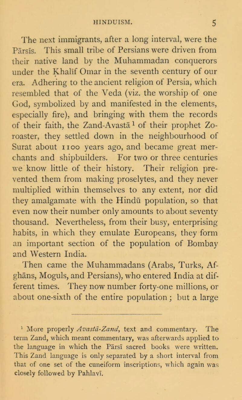 The next immigrants, after a long interval, were the Parsls. This small tribe of Persians were driven from their native land by the Muhammadan conquerors under the Khalif Omar in the seventh century of our era. Adhering to the ancient religion of Persia, which resembled that of the Veda (viz. the worship of one God, symbolized by and manifested in the elements, especially fire), and bringing with them the records of their faith, the Zand-Avasta1 of their prophet Zo- roaster, they settled down in the neighbourhood of Surat about noo years ago, and became great mer- chants and shipbuilders. For two or three centuries we know little of their history. Their religion pre- vented them from making proselytes, and they never multiplied within themselves to any extent, nor did they amalgamate with the Hindu population, so that even now their number only amounts to about seventy thousand. Nevertheless, from their busy, enterprising habits, in which they emulate Europeans, they form an important section of the population of Bombay and Western India. Then came the Muhammadans (Arabs, Turks, Af- ghans, Moguls, and Persians), who entered India at dif- ferent times. They now number forty-one millions, or about one-sixth of the entire population ; but a large 1 More properly Avasta-Zand, text and commentary. The term Zand, which meant commentary, was afterwards applied to the language in which the ParsI sacred books were written. This Zand language is only separated by a short interval from that of one set of the cuneiform inscriptions, which again was closely followed by PahlavT.