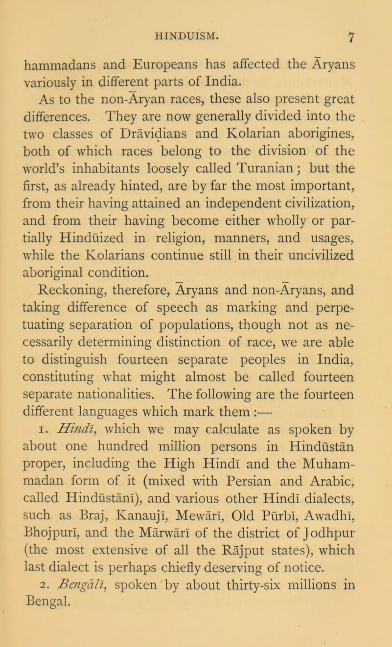 hammadans and Europeans has affected the Aryans variously in different parts of India. As to the non-Aryan races, these also present great differences. They are now generally divided into the two classes of Dravidians and Kolarian aborigines, both of which races belong to the division of the world’s inhabitants loosely called Turanian; but the first, as already hinted, are by far the most important, from their having attained an independent civilization, and from their having become either wholly or par- tially Hinduized in religion, manners, and usages, while the Kolarians continue still in their uncivilized aboriginal condition. Reckoning, therefore, Aryans and non-Aryans, and taking difference of speech as marking and perpe- tuating separation of populations, though not as ne- cessarily determining distinction of race, we are able to distinguish fourteen separate peoples in India, constituting what might almost be called fourteen separate nationalities. The following are the fourteen different languages which mark them :— 1. Hindi, which we may calculate as spoken by about one hundred million persons in Hindustan proper, including the High Hindi and the Muham- madan form of it (mixed with Persian and Arabic, called Hindustani), and various other Hindi dialects, such as Braj, Kanauji, Mewari, Old Purbi, Awadhi, Bhojpuri, and the Marwari of the district of Jodhpur (the most extensive of all the Rajput states), which last dialect is perhaps chiefly deserving of notice. 2. Bengali, spoken by about thirty-six millions in Bengal.