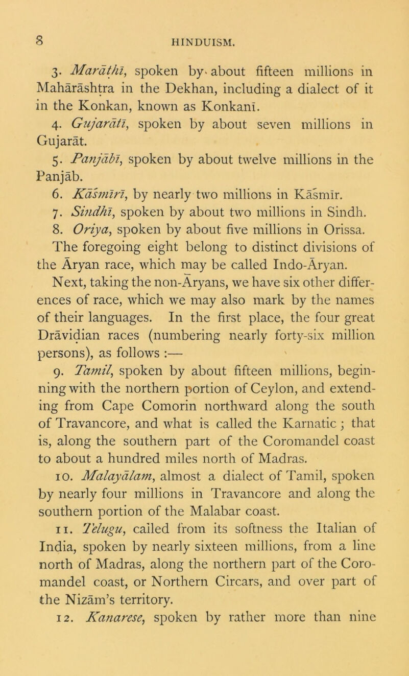 s 3. Marathi, spoken by- about fifteen millions in Maharashtra in the Dekhan, including a dialect of it in the Konkan, known as Konkani. 4. Gujarati, spoken by about seven millions in Gujarat. 5. Panjabi, spoken by about twelve millions in the Panjab. 6. Kdsmiri, by nearly two millions in Kasmlr. 7. Sindhi, spoken by about two millions in Sindh. 8. Oriya, spoken by about five millions in Orissa. The foregoing eight belong to distinct divisions of the Aryan race, which may be called Indo-Aryan. Next, taking the non-Aryans, we have six other differ- ences of race, which we may also mark by the names of their languages. In the first place, the four great Dravidian races (numbering nearly forty-six million persons), as follows :— 9. Tamil, spoken by about fifteen millions, begin- ning with the northern portion of Ceylon, and extend- ing from Cape Comorin northward along the south of Travancore, and what is called the Karnatic; that is, along the southern part of the Coromandel coast to about a hundred miles north of Madras. 10. Malaydlam, almost a dialect of Tamil, spoken by nearly four millions in Travancore and along the southern portion of the Malabar coast. 11. Telugu, called from its softness the Italian of India, spoken by nearly sixteen millions, from a line north of Madras, along the northern part of the Coro- mandel coast, or Northern Circars, and over part of the Nizam’s territory. 12. Kanarese, spoken by rather more than nine