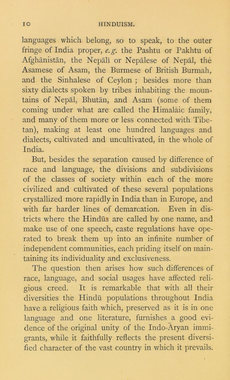 languages which belong, so to speak, to the outer fringe of India proper, e.g. the Pashtu or Pakhtu of Afghanistan, the Nepali or Nepalese of Nepal, the Asamese of Asam, the Burmese of British Burmah, and the Sinhalese of Ceylon ; besides more than sixty dialects spoken by tribes inhabiting the moun- tains of Nepal, Bhutan, and Asam (some of them coming under what are called the Himalaic family, and many of them more or less connected with Tibe- tan), making at least one hundred languages and dialects, cultivated and uncultivated, in the whole of India. But, besides the separation caused by difference of race and language, the divisions and subdivisions of the classes of society within each of the more civilized and cultivated of these several populations crystallized more rapidly in India than in Europe, and with far harder lines of demarcation. Even in dis- tricts where the Hindus are called by one name, and make use of one speech, caste regulations have ope- rated to break them up into an infinite number of independent communities, each priding itself on main- taining its individuality and exclusiveness. The question then arises how such differences of race, language, and social usages have affected reli- gious creed. It is remarkable that with all their diversities the Hindu populations throughout India have a religious faith which, preserved as it is in one language and one literature, furnishes a good evi- dence of the original unity of the Indo-Aryan immi- grants, while it faithfully reflects the present diversi- fied character of the vast country in which it prevails.