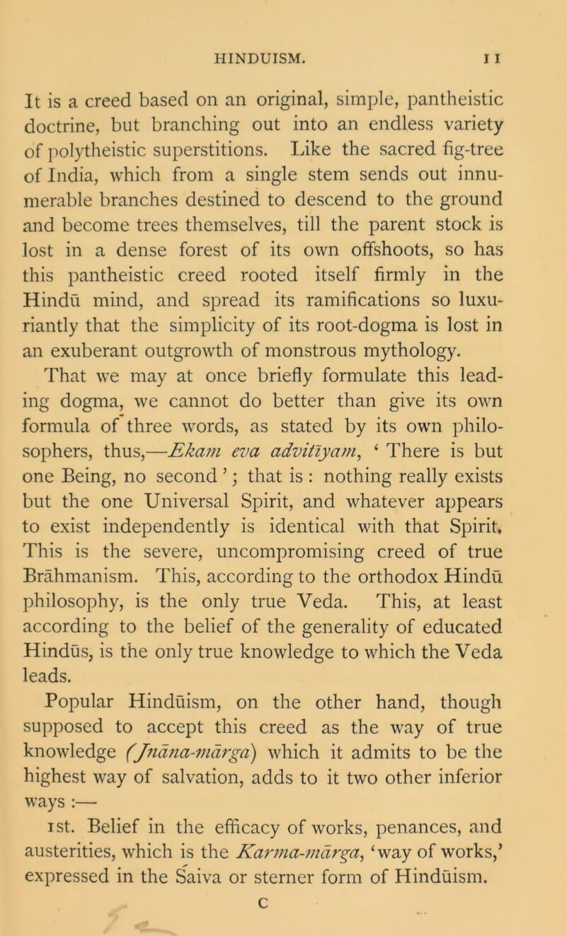 It is a creed based on an original, simple, pantheistic doctrine, but branching out into an endless variety of polytheistic superstitions. Like the sacred fig-tree of India, which from a single stem sends out innu- merable branches destined to descend to the ground and become trees themselves, till the parent stock is lost in a dense forest of its own offshoots, so has this pantheistic creed rooted itself firmly in the Hindu mind, and spread its ramifications so luxu- riantly that the simplicity of its root-dogma is lost in an exuberant outgrowth of monstrous mythology. That we may at once briefly formulate this lead- ing dogma, we cannot do better than give its own formula of three words, as stated by its own philo- sophers, thus,—Ekam eva advitiyam, ‘ There is but one Being, no second ’; that is : nothing really exists but the one Universal Spirit, and whatever appears to exist independently is identical with that Spirit, This is the severe, uncompromising creed of true Brahmanism. This, according to the orthodox Hindu philosophy, is the only true Veda. This, at least according to the belief of the generality of educated Hindus, is the only true knowledge to which the Veda leads. Popular Hinduism, on the other hand, though supposed to accept this creed as the way of true knowledge (fridna-vidrga) which it admits to be the highest way of salvation, adds to it two other inferior ways :— ist. Belief in the efficacy of works, penances, and austerities, which is the Karma-mdrga, ‘way of works,’ expressed in the Saiva or sterner form of Hinduism. c