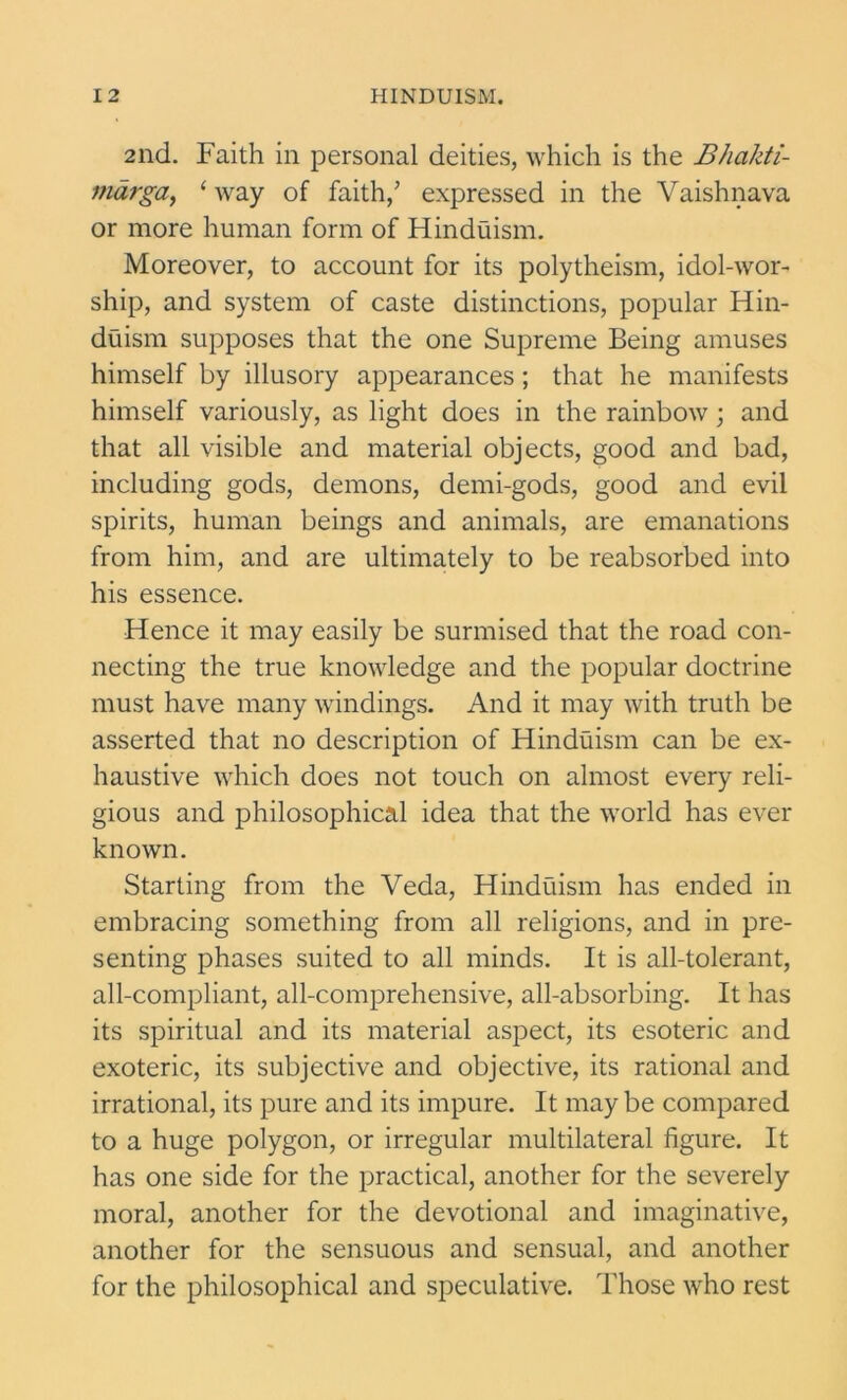 2nd. Faith in personal deities, which is the Bhakti- mdrga, 1 way of faith/ expressed in the Vaishnava or more human form of Hinduism. Moreover, to account for its polytheism, idol-wor- ship, and system of caste distinctions, popular Hin- duism supposes that the one Supreme Being amuses himself by illusory appearances ; that he manifests himself variously, as light does in the rainbow; and that all visible and material objects, good and bad, including gods, demons, demi-gods, good and evil spirits, human beings and animals, are emanations from him, and are ultimately to be reabsorbed into his essence. Hence it may easily be surmised that the road con- necting the true knowledge and the popular doctrine must have many windings. And it may with truth be asserted that no description of Hinduism can be ex- haustive which does not touch on almost every reli- gious and philosophical idea that the world has ever known. Starting from the Veda, Hinduism has ended in embracing something from all religions, and in pre- senting phases suited to all minds. It is all-tolerant, all-compliant, all-comprehensive, all-absorbing. It has its spiritual and its material aspect, its esoteric and exoteric, its subjective and objective, its rational and irrational, its pure and its impure. It may be compared to a huge polygon, or irregular multilateral figure. It has one side for the practical, another for the severely moral, another for the devotional and imaginative, another for the sensuous and sensual, and another for the philosophical and speculative. Those who rest