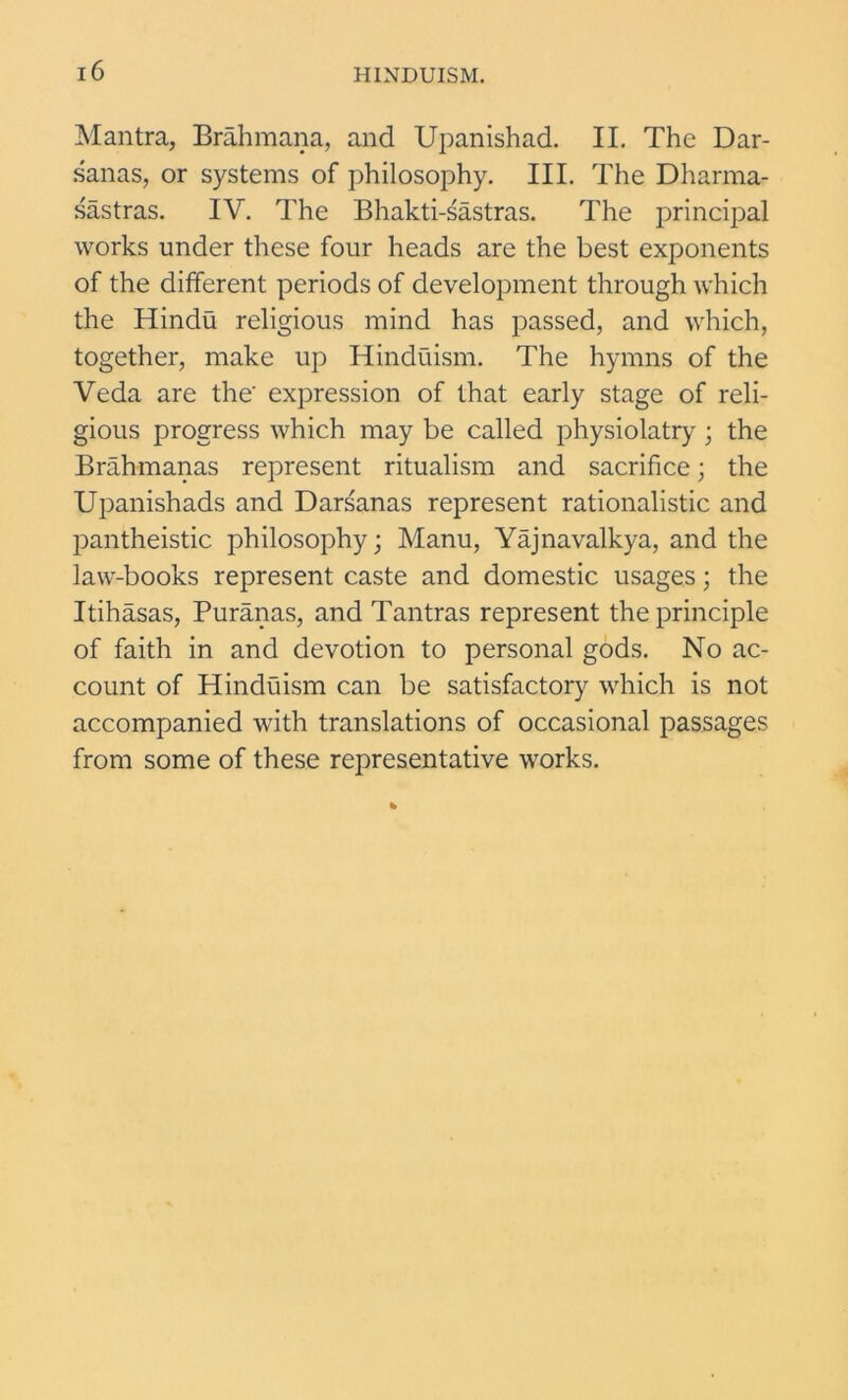 Mantra, Brahmana, and Upanishad. II. The Dar- sanas, or systems of philosophy. III. The Dharma- sastras. IV. The Bhakti-sastras. The principal works under these four heads are the best exponents of the different periods of development through which the Hindu religious mind has passed, and which, together, make up Hinduism. The hymns of the Veda are the' expression of that early stage of reli- gious progress which may be called physiolatry ; the Brahmanas represent ritualism and sacrifice; the Upanishads and Darsanas represent rationalistic and pantheistic philosophy; Manu, Yajnavalkya, and the law-books represent caste and domestic usages; the Itihasas, Puranas, and Tantras represent the principle of faith in and devotion to personal gods. No ac- count of Hinduism can be satisfactory which is not accompanied with translations of occasional passages from some of these representative works.