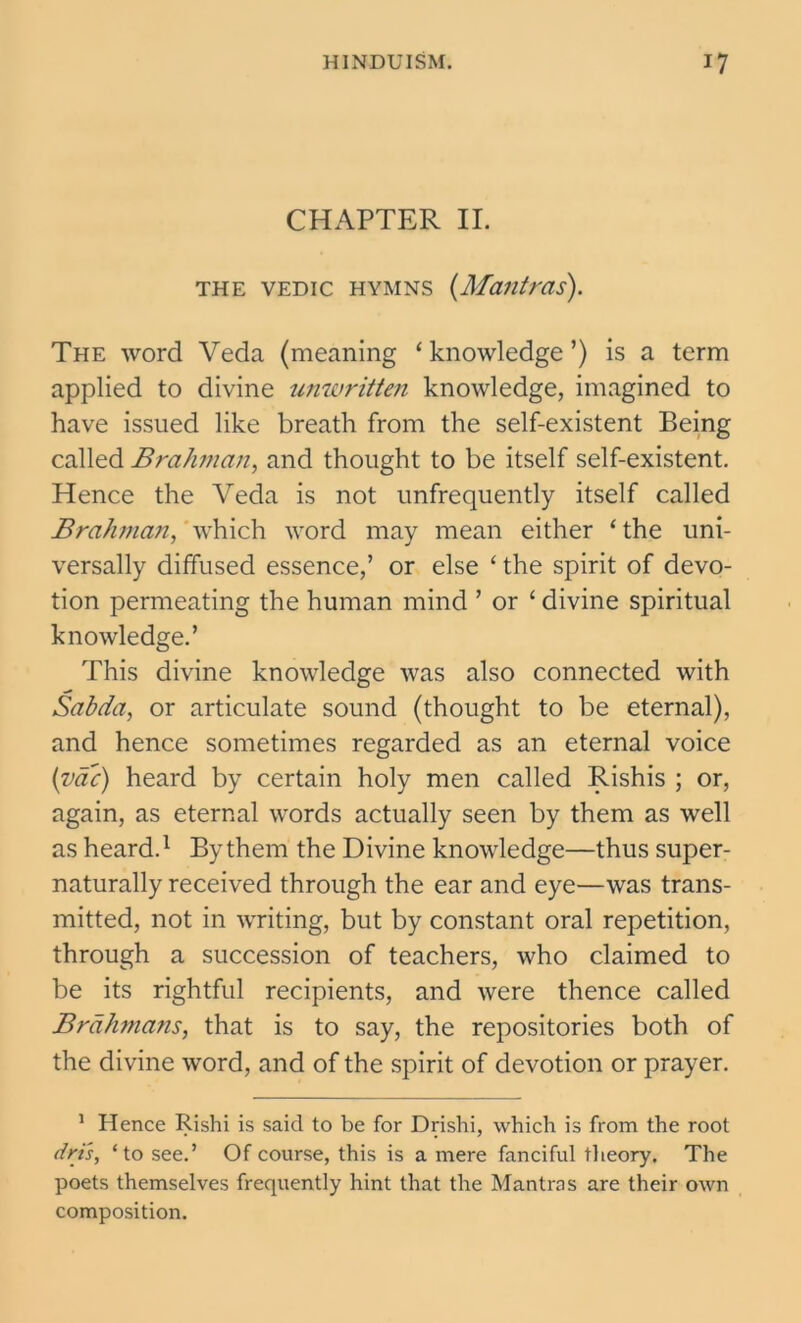 CHAPTER II. the vedic hymns (Mantras). The word Veda (meaning ‘knowledge’) is a term applied to divine unwritten knowledge, imagined to have issued like breath from the self-existent Being called Brahman, and thought to be itself self-existent. Hence the Veda is not unfrequently itself called Brahman, which word may mean either ‘ the uni- versally diffused essence,’ or else ‘ the spirit of devo- tion permeating the human mind ’ or ‘ divine spiritual knowledge.’ This divine knowledge was also connected with Sabda, or articulate sound (thought to be eternal), and hence sometimes regarded as an eternal voice (vac) heard by certain holy men called Rishis ; or, again, as eternal words actually seen by them as well as heard.1 By them the Divine knowledge—thus super- naturally received through the ear and eye—was trans- mitted, not in writing, but by constant oral repetition, through a succession of teachers, who claimed to be its rightful recipients, and were thence called Brahmans, that is to say, the repositories both of the divine word, and of the spirit of devotion or prayer. 1 Hence Rishi is said to be for Drishi, which is from the root dri's, ‘to see.’ Of course, this is a mere fanciful theory. The poets themselves frequently hint that the Mantras are their own composition.