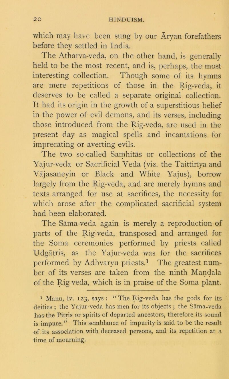 which may have been sung by our Aryan forefathers before they settled in India. The Atharva-veda, on the other hand, is generally held to be the most recent, and is, perhaps, the most interesting collection. Though some of its hymns are mere repetitions of those in the Rig-veda, it deserves to be called a separate original collection. It had its origin in the growth of a superstitious belief in the power of evil demons, and its verses, including those introduced from the Rig-veda, are used in the present day as magical spells and incantations for imprecating or averting evils. The two so-called Samhitas or collections of the Yajur-veda or Sacrificial Veda (viz. the Taittiriya and Vajasaneyin or Black and White Yajus), borrow largely from the Rig-veda, and are merely hymns and texts arranged for use at sacrifices, the necessity for which arose after the complicated sacrificial system had been elaborated. The Sama-veda again is merely a reproduction of parts of the Rig-veda, transposed and arranged for the Soma ceremonies performed by priests called Udgatris, as the Yajur-veda was for the sacrifices performed by Adhvaryu priests.1 The greatest num- ber of its verses are taken from the ninth Mandala of the Rig-veda, which is in praise of the Soma plant. 1 Manu, iv. 123, says : “The Rig-veda has the gods for its deities ; the Yajur-veda has men for its objects ; the Sama-veda has the Pitris or spirits of departed ancestors, therefore its sound is impure.” This semblance of impurity is said to be the result of its association with deceased persons, and its repetition at a time of mourning.