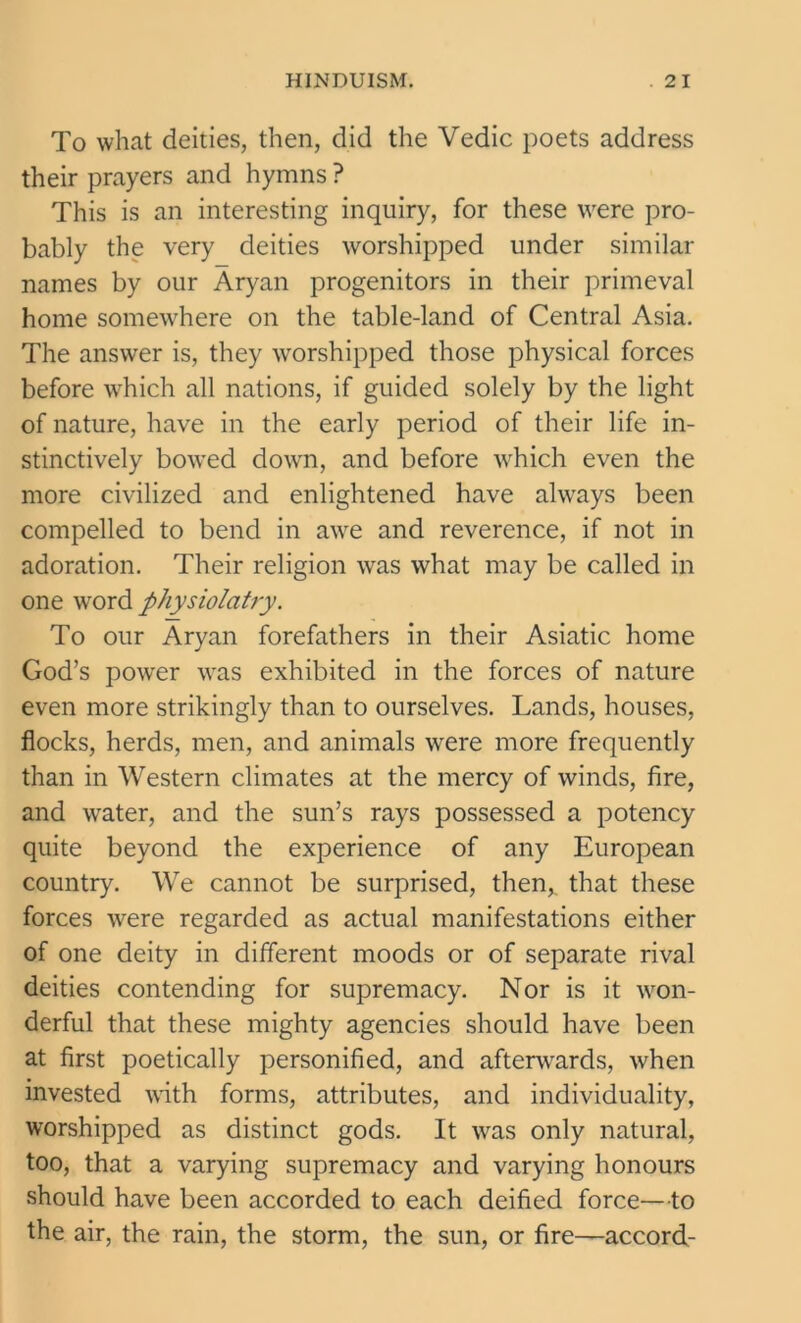 To what deities, then, did the Vedic poets address their prayers and hymns ? This is an interesting inquiry, for these were pro- bably the very deities worshipped under similar names by our Aryan progenitors in their primeval home somewhere on the table-land of Central Asia. The answer is, they worshipped those physical forces before which all nations, if guided solely by the light of nature, have in the early period of their life in- stinctively bowed down, and before which even the more civilized and enlightened have always been compelled to bend in awe and reverence, if not in adoration. Their religion was what may be called in one word physiolatry. To our Aryan forefathers in their Asiatic home God’s power was exhibited in the forces of nature even more strikingly than to ourselves. Lands, houses, flocks, herds, men, and animals were more frequently than in Western climates at the mercy of winds, fire, and water, and the sun’s rays possessed a potency quite beyond the experience of any European country. We cannot be surprised, then* that these forces were regarded as actual manifestations either of one deity in different moods or of separate rival deities contending for supremacy. Nor is it won- derful that these mighty agencies should have been at first poetically personified, and afterwards, when invested with forms, attributes, and individuality, worshipped as distinct gods. It was only natural, too, that a varying supremacy and varying honours should have been accorded to each deified force—to the air, the rain, the storm, the sun, or fire—accord-