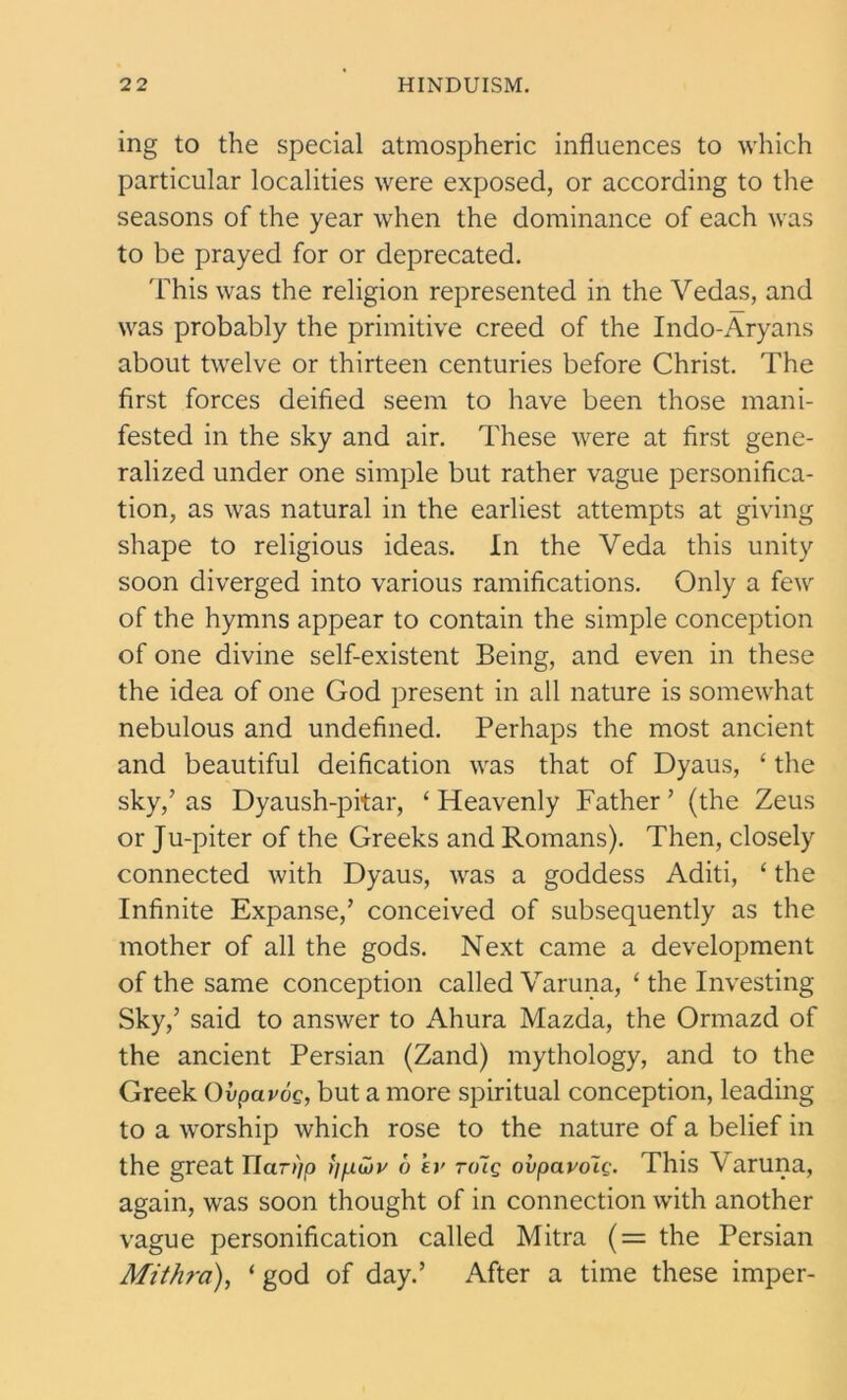 ing to the special atmospheric influences to which particular localities were exposed, or according to the seasons of the year when the dominance of each was to be prayed for or deprecated. This was the religion represented in the Vedas, and was probably the primitive creed of the Indo-Aryans about twelve or thirteen centuries before Christ. The first forces deified seem to have been those mani- fested in the sky and air. These were at first gene- ralized under one simple but rather vague personifica- tion, as was natural in the earliest attempts at giving shape to religious ideas. In the Veda this unity soon diverged into various ramifications. Only a few of the hymns appear to contain the simple conception of one divine self-existent Being, and even in these the idea of one God present in all nature is somewhat nebulous and undefined. Perhaps the most ancient and beautiful deification was that of Dyaus, ‘ the sky/ as Dyaush-pitar, ‘ Heavenly Father ’ (the Zeus or Ju-piter of the Greeks and Romans). Then, closely connected with Dyaus, was a goddess Aditi, ‘ the Infinite Expanse/ conceived of subsequently as the mother of all the gods. Next came a development of the same conception called Varuna, ‘ the Investing Sky/ said to answer to Ahura Mazda, the Ormazd of the ancient Persian (Zand) mythology, and to the Greek Ovpavoc, but a more spiritual conception, leading to a worship which rose to the nature of a belief in the great Uar>)p tj/jiiov u ’ey to~lq ovpayolg. This Varuna, again, was soon thought of in connection with another vague personification called Mitra (= the Persian Mithra), ‘ god of day.’ After a time these imper-