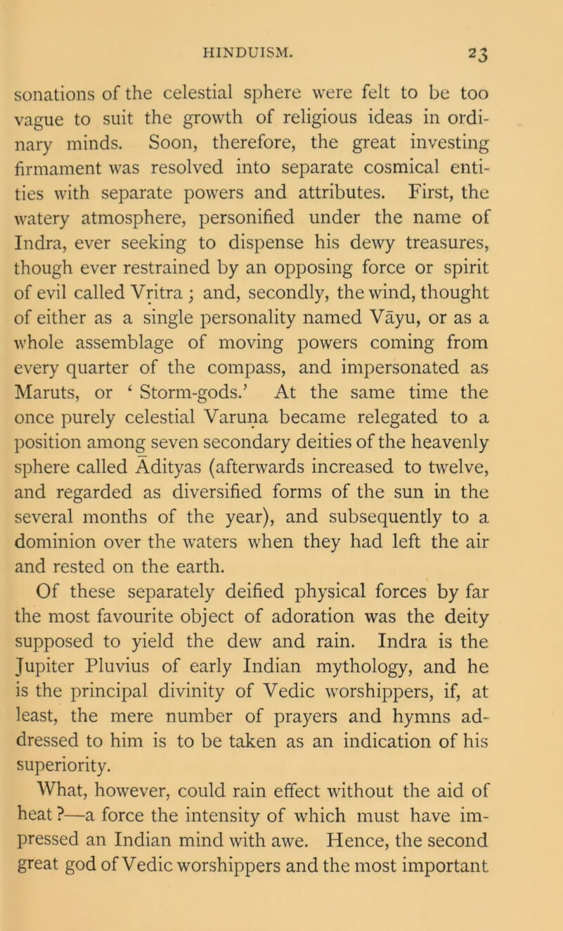 sonations of the celestial sphere were felt to be too vague to suit the growth of religious ideas in ordi- nary minds. Soon, therefore, the great investing firmament was resolved into separate cosmical enti- ties with separate powers and attributes. First, the watery atmosphere, personified under the name of Indra, ever seeking to dispense his dewy treasures, though ever restrained by an opposing force or spirit of evil called Vritra ; and, secondly, the wind, thought of either as a single personality named Vayu, or as a whole assemblage of moving powers coming from every quarter of the compass, and impersonated as Maruts, or ‘ Storm-gods.’ At the same time the once purely celestial Varuna became relegated to a position among seven secondary deities of the heavenly sphere called Adityas (afterwards increased to twelve, and regarded as diversified forms of the sun in the several months of the year), and subsequently to a dominion over the waters when they had left the air and rested on the earth. Of these separately deified physical forces by far the most favourite object of adoration was the deity supposed to yield the dew and rain. Indra is the Jupiter Pluvius of early Indian mythology, and he is the principal divinity of Vedic worshippers, if, at least, the mere number of prayers and hymns ad- dressed to him is to be taken as an indication of his superiority. What, however, could rain effect without the aid of heat ?—a force the intensity of which must have im- pressed an Indian mind with awe. Hence, the second great god of Vedic worshippers and the most important