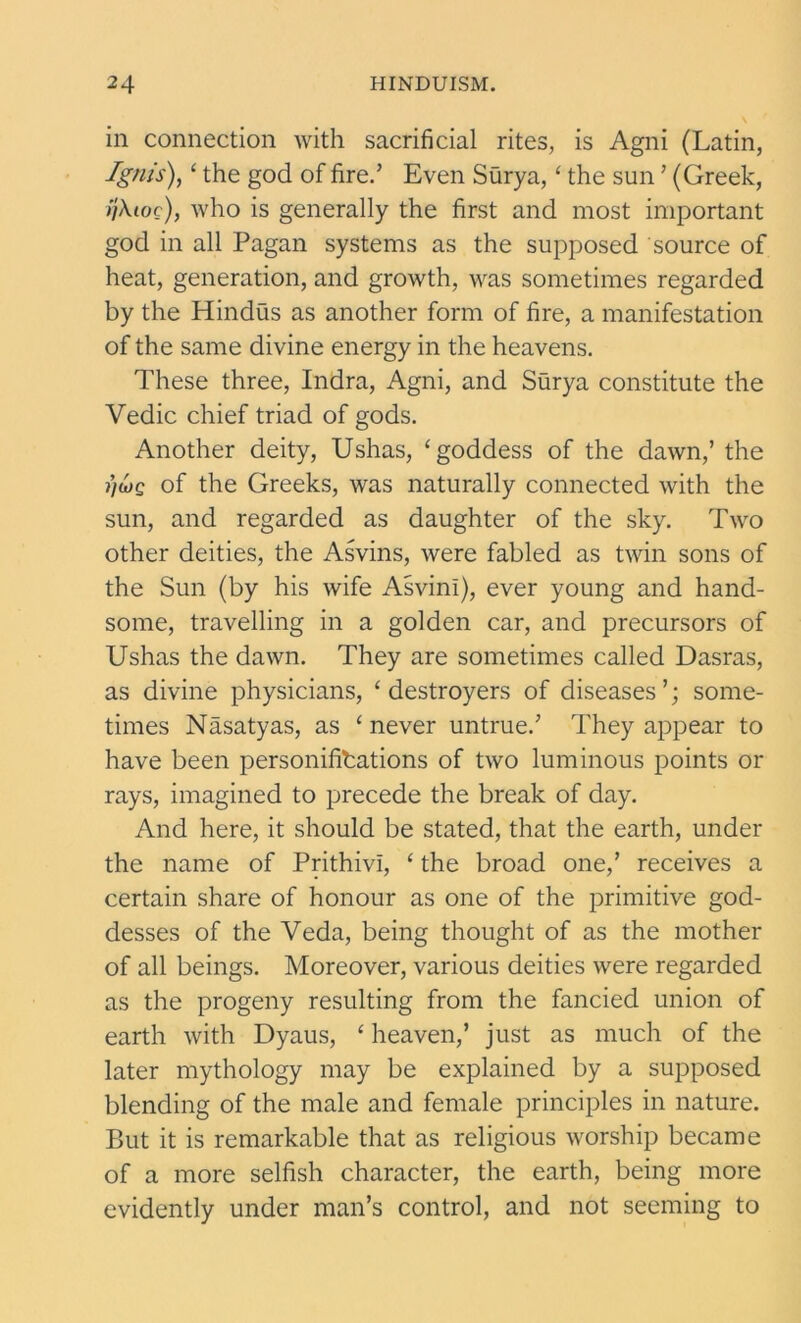 in connection with sacrificial rites, is Agni (Latin, Ignis), ‘ the god of fire.’ Even Surya,‘ the sun ’ (Greek, ijXioc), who is generally the first and most important god in all Pagan systems as the supposed source of heat, generation, and growth, was sometimes regarded by the Hindus as another form of fire, a manifestation of the same divine energy in the heavens. These three, Indra, Agni, and Surya constitute the Vedic chief triad of gods. Another deity, Ushas, ‘goddess of the dawn,’ the i)ojq of the Greeks, was naturally connected with the sun, and regarded as daughter of the sky. Two other deities, the Asvins, were fabled as twin sons of the Sun (by his wife AsvinI), ever young and hand- some, travelling in a golden car, and precursors of Ushas the dawn. They are sometimes called Dasras, as divine physicians, ‘destroyers of diseases’; some- times Nasatyas, as ‘ never untrue.’ They appear to have been personifications of two luminous points or rays, imagined to precede the break of day. And here, it should be stated, that the earth, under the name of Prithivi, ‘ the broad one,’ receives a certain share of honour as one of the primitive god- desses of the Veda, being thought of as the mother of all beings. Moreover, various deities were regarded as the progeny resulting from the fancied union of earth with Dyaus, ‘ heaven,’ just as much of the later mythology may be explained by a supposed blending of the male and female principles in nature. But it is remarkable that as religious worship became of a more selfish character, the earth, being more evidently under man’s control, and not seeming to