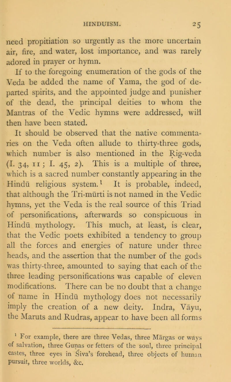 need propitiation so urgently as the more uncertain air, fire, and water, lost importance, and was rarely adored in prayer or hymn. If to the foregoing enumeration of the gods of the Veda be added the name of Yatna, the god of de- parted spirits, and the appointed judge and punisher of th6 dead, the principal deities to whom the Mantras of the Vedic hymns were addressed, will then have been stated. It should be observed that the native commenta- ries on the Veda often allude to thirty-three gods, which number is also mentioned in the Rig-veda (I. 34, ii ; I. 45, 2). This is a multiple of three, which is a sacred number constantly appearing in the Hindu religious system.1 It is probable, indeed, that although the Tri-murti is not named in the Vedic hymns, yet the Veda is the real source of this Triad of personifications, afterwards so conspicuous in Hindu mythology. This much, at least, is clear, that the Vedic poets exhibited a tendency to group all the forces and energies of nature under three heads, and the assertion that the number of the gods was thirty-three, amounted to saying that each of the three leading personifications was capable of eleven modifications. There can be no doubt that a change of name in Hindu mythology does not necessarily imply the creation of a new deity. Indra, Vayu, the Maruts and Rudras, appear to have been all forms 1 For example, there are three Vedas, three Margas or ways of salvation, three Gunas or fetters of the soul, three principal castes, three eyes in Siva’s forehead, three objects of human pursuit, three worlds, &c.