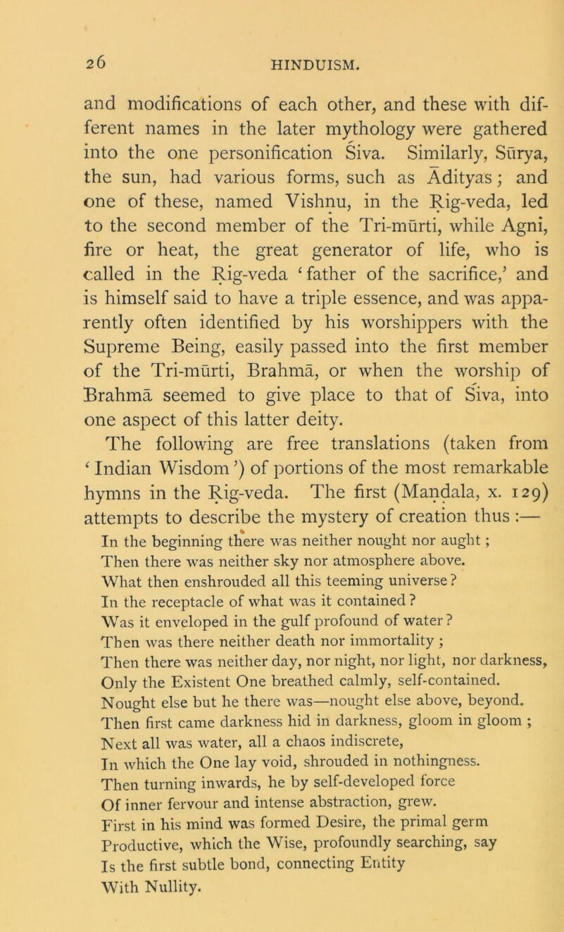 and modifications of each other, and these with dif- ferent names in the later mythology were gathered into the one personification Siva. Similarly, Surya, the sun, had various forms, such as Adityas; and one of these, named Vishnu, in the Rig-veda, led to the second member of the Tri-murti, while Agni, fire or heat, the great generator of life, who is called in the Rig-veda ‘father of the sacrifice,’ and is himself said to have a triple essence, and was appa- rently often identified by his worshippers with the Supreme Being, easily passed into the first member of the Tri-murti, Brahma, or when the worship of Brahma seemed to give place to that of Siva, into one aspect of this latter deity. The following are free translations (taken from ‘ Indian Wisdom ’) of portions of the most remarkable hymns in the Rig-veda. The first (Mandala, x. 129) attempts to describe the mystery of creation thus :— In the beginning there was neither nought nor aught ; Then there was neither sky nor atmosphere above. What then enshrouded all this teeming universe ? In the receptacle of what was it contained ? Was it enveloped in the gulf profound of water? Then was there neither death nor immortality ; Then there was neither day, nor night, nor light, nor darkness. Only the Existent One breathed calmly, self-contained. Nought else but he there was—nought else above, beyond. Then first came darkness hid in darkness, gloom in gloom ; Next all was water, all a chaos indiscrete, In which the One lay void, shrouded in nothingness. Then turning inwards, he by self-developed force Of inner fervour and intense abstraction, grew. First in his mind was formed Desire, the primal germ Productive, which the Wise, profoundly searching, say Is the first subtle bond, connecting Entity With Nullity.