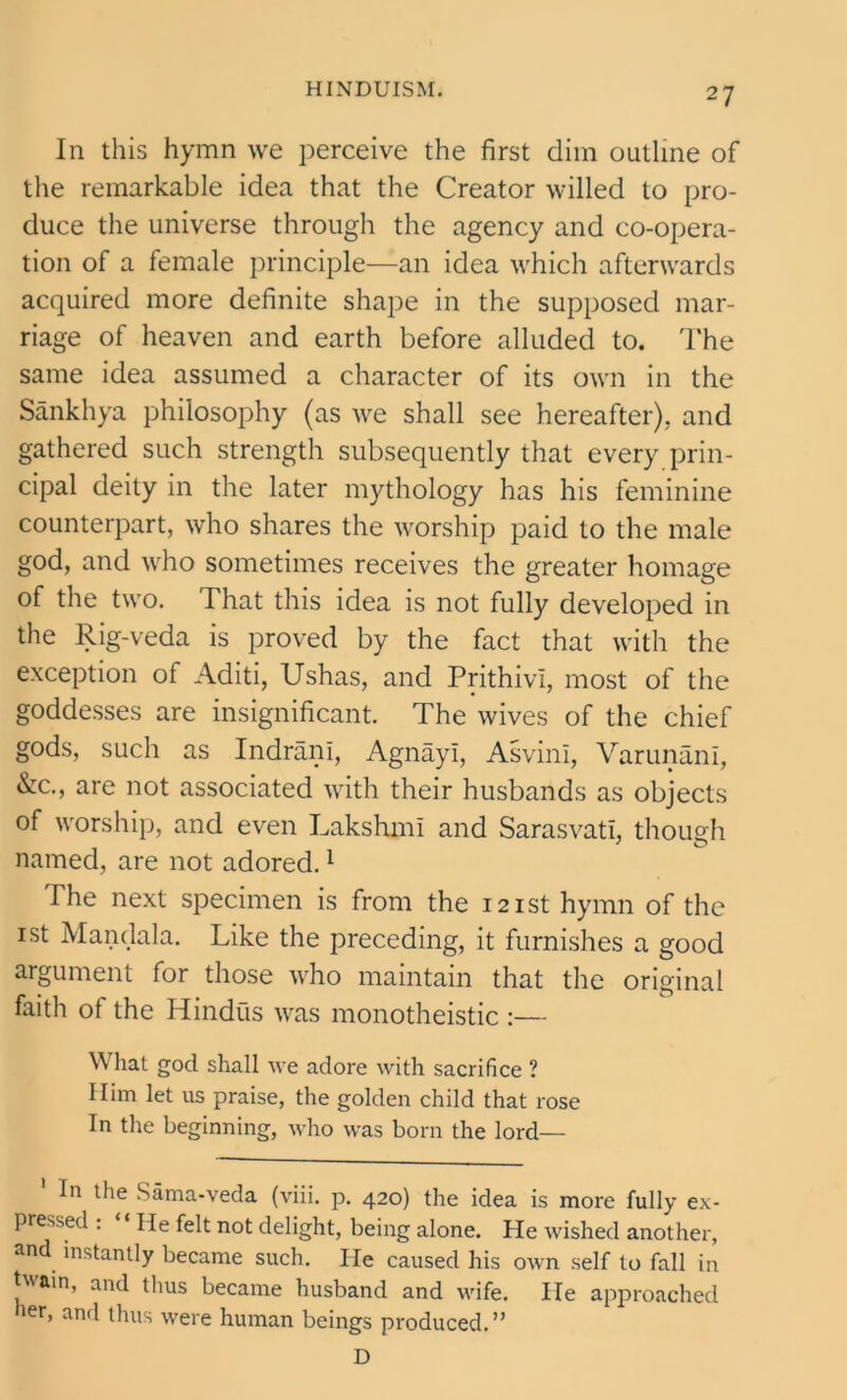 In this hymn we perceive the first dim outline of the remarkable idea that the Creator willed to pro- duce the universe through the agency and co-opera- tion of a female principle—an idea which afterwards acquired more definite shape in the supposed mar- riage of heaven and earth before alluded to. The same idea assumed a character of its own in the Sankhya philosophy (as we shall see hereafter), and gathered such strength subsequently that every prin- cipal deity in the later mythology has his feminine counterpart, who shares the worship paid to the male god, and who sometimes receives the greater homage of the two. That this idea is not fully developed in the Rig-veda is proved by the fact that with the exception of Aditi, Ushas, and PrithivI, most of the goddesses are insignificant. The wives of the chief gods, such as Indrani, Agnayl, AsvinI, VarunanI, &c., are not associated with their husbands as objects of worship, and even Lakshmi and Sarasvati, though named, are not adored.1 The next specimen is from the 121st hymn of the 1 st Mandala. Like the preceding, it furnishes a good argument for those who maintain that the original faith of the Hindus was monotheistic :— What god shall we adore with sacrifice ? Him let us praise, the golden child that rose In the beginning, who was born the lord— ' In the Sama-veda (viii. p. 420) the idea is more fully ex- pressed : “ He felt not delight, being alone. He wished another, and instantly became such. He caused his own self to fall in twain, and thus became husband and wife. He approached her, and thus were human beings produced.” D
