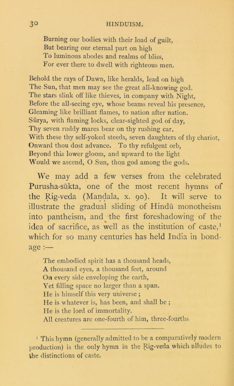Burning our bodies with their load of guilt, But bearing our eternal part on high To luminous abodes and realms of bliss, For ever there to dwell with righteous men. Behold the rays of Dawn, like heralds, lead on high The Sun, that men may see the great all-knowing god. The stars slink off like thieves, in company with Night, Before the all-seeing eye, whose beams reveal his presence, Gleaming like brilliant flames, to nation after nation. Siirya, with flaming locks, clear-sighted god of day, Thy seven ruddy mares bear on thy rushing car. With these thy self-yoked steeds, seven daughters of thy chariot, Onward thou dost advance. To thy refulgent orb, Beyond this lower gloom, and upward to the light Would we ascend, O Sun, thou god among the gods. We may add a few verses from the celebrated Purusha-sukta, one of the most recent hymns of the Rig-veda (Mandala, x. 90). It will serve to illustrate the gradual sliding of Hindu monotheism into pantheism, and the first foreshadowing of the idea of sacrifice, as well as the institution of caste,1 which for so many centuries has held India in bond- age :— The embodied spirit has a thousand heads, A thousand eyes, a thousand feet, around On every side enveloping the earth, Yet filling space no larger than a span. He is himself this very universe ; He is whatever is, has been, and shall be ; He is the lord of immortality. All creatures are one-fourth of him, three-fourths 1 This hymn (generally admitted to be a comparatively modern production) is the only hymn in the Rig-veda which alludes to the distinctions of caste.